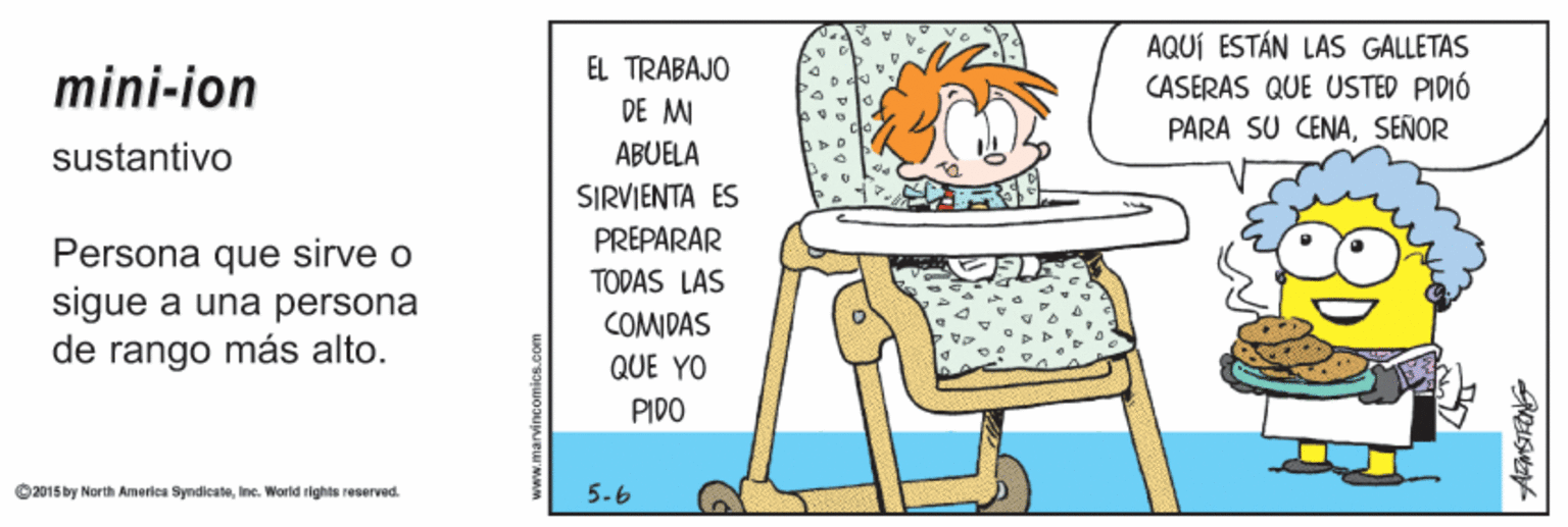 Conversation OCR: AQUÍ ESTÁN LAS GALLETAS CASERAS QUE USTED PIDIÓ EL TRABAJO mini-ion DE M PARA SU CENASEÑOR sustantivo ABUELA SIRVIENTA ES PREPARAR Persona que sirve o sigue a una persona de rango más alto. TODAS LAS COMDAS QUE YO PIDO O2015by North Ameriea SyndicateInc. World rights reserved. 5-6 AQUÍ ESTÁN LAS GALLETAS CASERAS QUE USTED PIDIÓ EL TRABAJO mini-ion DE M PARA SU CENASEÑOR sustantivo ABUELA SIRVIENTA ES PREPARAR Persona que sirve o sigue a una persona de rango más alto. TODAS LAS COMDAS QUE YO PIDO O2015by North Ameriea SyndicateInc. World rights reserved. 5-6