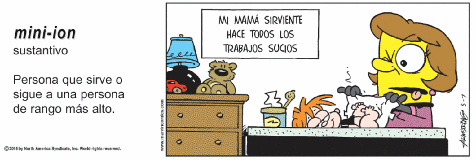 Rectangle OCR: MI MAMÁ SIRVIENTE mini-ion HACE TODOS LOS TRABAJOS SUCIOS sustantivo Persona que sirve o sigue a una persona de rango más alto. ... ©2015 by North America SymdicateIne. Werld rights reserved. AFMSTRONG 5-7 MI MAMÁ SIRVIENTE mini-ion HACE TODOS LOS TRABAJOS SUCIOS sustantivo Persona que sirve o sigue a una persona de rango más alto. ... ©2015 by North America SymdicateIne. Werld rights reserved. AFMSTRONG 5-7