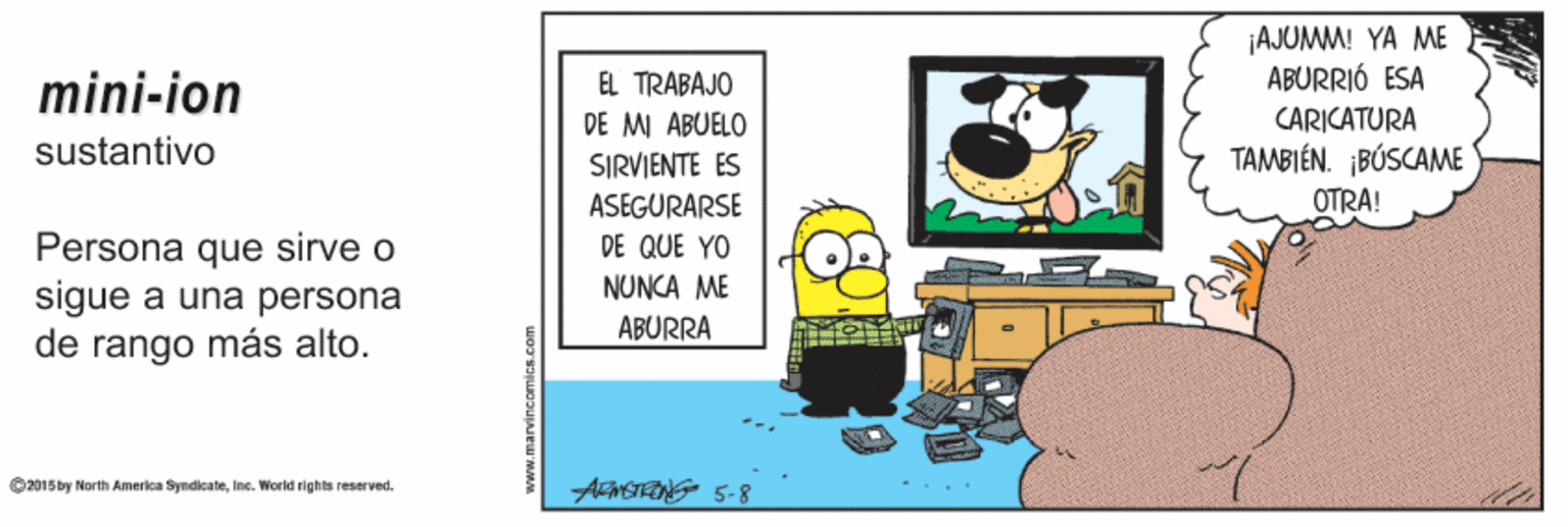 Design OCR: ¡AJUMM! YA ME ABURRIÓ ESA CARICATURA TAMBIÉN. ¡BÚSCAME mini-ion EL TRABAJO DE MI ABUELO SIRVIENTE ES sustantivo ASEGURARSE OTRA! Persona que sirve o sigue a una persona de rango más alto. DE QUE YO NUNCA ME ABURRA AMETRING 5-8 O2015 by North America SyndicateInc. World righ ts reserved. ¡AJUMM! YA ME ABURRIÓ ESA CARICATURA TAMBIÉN. ¡BÚSCAME mini-ion EL TRABAJO DE MI ABUELO SIRVIENTE ES sustantivo ASEGURARSE OTRA! Persona que sirve o sigue a una persona de rango más alto. DE QUE YO NUNCA ME ABURRA AMETRING 5-8 O2015 by North America SyndicateInc. World righ ts reserved.