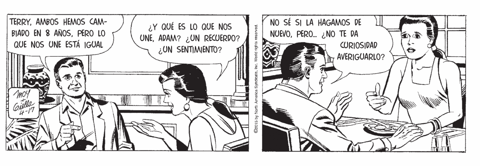 Fictional character OCR: TERRYAMBOS HEMOS CAM- BIADO EN 8 AÑOSPERO LO QUE NOS UNE ESTÁ IGUAL ¿Y QUÉ ES LO QUE NOS UNEADAM? ¿UN RECUERDO? ¿UN SENTIMIENTO? NO SÉ SI LA HAGAMOS DE NUEVOPERO. ¿NO TE DA CURIOSIDAD AVERIGUARLO? moy Gilla 4-17 C2015 by Northi Amarica SyndicateInc. Worid rights reserved. TERRYAMBOS HEMOS CAM- BIADO EN 8 AÑOSPERO LO QUE NOS UNE ESTÁ IGUAL ¿Y QUÉ ES LO QUE NOS UNEADAM? ¿UN RECUERDO? ¿UN SENTIMIENTO? NO SÉ SI LA HAGAMOS DE NUEVOPERO. ¿NO TE DA CURIOSIDAD AVERIGUARLO? moy Gilla 4-17 C2015 by Northi Amarica SyndicateInc. Worid rights reserved.
