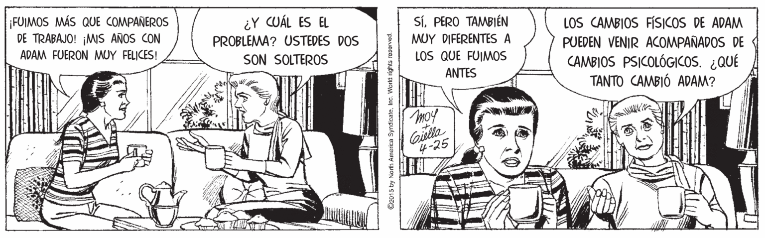Art OCR: ¡FUIMOS MÁS QUE COMPAÑEROS DE TRABAJO! ¡MIS AÑOS CON ¿Y CUÁL ES EL PROBLEMA? USTEDES DOS SíPERO TAMBIÉN LOS CAMBIOS FÍSICOS DE ADAM PUEDEN VENIR ACOMPAÑADOS DE CAMBIOS PSICOLÓG|COS. ¿QUÉ TANTO CAMBIÓ ADAM? MUY DIFERENTES A ADAM FUERON MUY FELICES! SON SOLTEROS LOS QUE FUIMOS ANTES moy Gilla 4-25 O2015 by North Amarica SyndicateInc. Worlt rights rooerved. ¡FUIMOS MÁS QUE COMPAÑEROS DE TRABAJO! ¡MIS AÑOS CON ¿Y CUÁL ES EL PROBLEMA? USTEDES DOS SíPERO TAMBIÉN LOS CAMBIOS FÍSICOS DE ADAM PUEDEN VENIR ACOMPAÑADOS DE CAMBIOS PSICOLÓG|COS. ¿QUÉ TANTO CAMBIÓ ADAM? MUY DIFERENTES A ADAM FUERON MUY FELICES! SON SOLTEROS LOS QUE FUIMOS ANTES moy Gilla 4-25 O2015 by North Amarica SyndicateInc. Worlt rights rooerved.