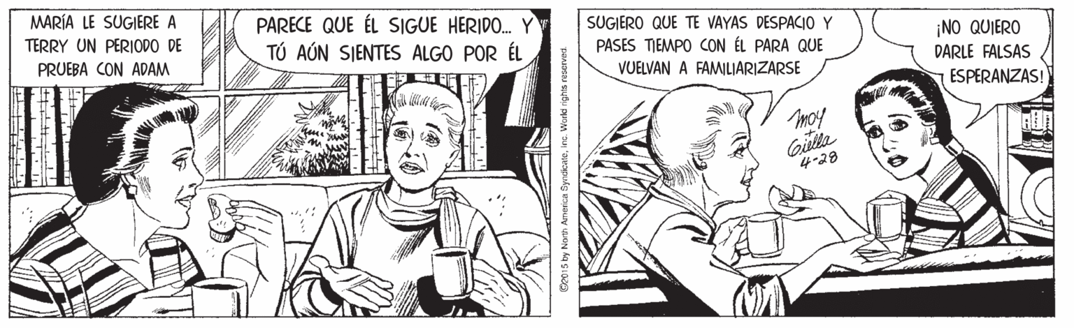 Monochrome OCR: MARÍA LE SUGIERE A TERRY UN PERIODO DE PARECE QUE ÉL SIGUE HERIDO. Y TÚ AÚN SJENTES ALGO POR ÉL SUGIERO QUE TE VAYAS DESPACIO Y PASES TIEMPO CON ÉL PARA QUE ¡NO QUIERO PRUEBA CON ADAM DARLE FALSAS VUELVAN A FAMILIARIZARSE ESPERANZAS! moy Gilta 4-28 Ge015 by North America Syndicateinc. World rights MARÍA LE SUGIERE A TERRY UN PERIODO DE PARECE QUE ÉL SIGUE HERIDO. Y TÚ AÚN SJENTES ALGO POR ÉL SUGIERO QUE TE VAYAS DESPACIO Y PASES TIEMPO CON ÉL PARA QUE ¡NO QUIERO PRUEBA CON ADAM DARLE FALSAS VUELVAN A FAMILIARIZARSE ESPERANZAS! moy Gilta 4-28 Ge015 by North America Syndicateinc. World rights
