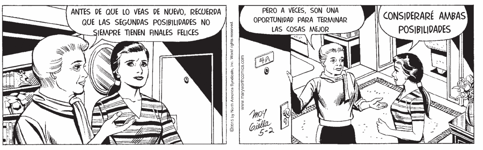 Illustration OCR: ANTES DE QUE LO VEAS DE NUEVORECUERDA QUE LAS SEGUNDAS POSIBILIDADES NO PERO A VECESSON UNA OPORTUNIDAD PARA TERMINAR LAS COSAS MEJOR CONSIDERARÉ AMBAS SIEMPRE TIENEN ANALES FELICES POSIBILIDADES Moy Gilia 5-2 Ox015 by North Amorica SyndicateInc. Wark! rights reserved. www.marywortncom ics.com ANTES DE QUE LO VEAS DE NUEVORECUERDA QUE LAS SEGUNDAS POSIBILIDADES NO PERO A VECESSON UNA OPORTUNIDAD PARA TERMINAR LAS COSAS MEJOR CONSIDERARÉ AMBAS SIEMPRE TIENEN ANALES FELICES POSIBILIDADES Moy Gilia 5-2 Ox015 by North Amorica SyndicateInc. Wark! rights reserved. www.marywortncom ics.com