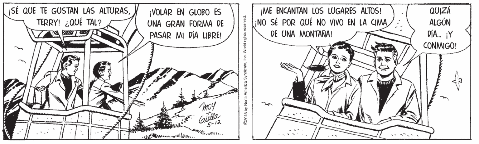 Line art OCR: SÉ QUE TE GUSTAN LAS ALTURASTERRY! ¿QUÉ TAL? ¡VOLAR EN GLOBO ES UNA GRAN FORMA DE PASAR MI DÍA LIBRE! ¡ME ENCANTAN LOS LUGARES ALTOS! ¡NO SÉ POR QUÉ NO VIVO EN LA CIMADE UNA M??????! QUIZÁ ALGÚN DÍA. ¡Y CONMIGO! 5-12 2015 by Nurtn America SyndicatoIne. Wortd rights SÉ QUE TE GUSTAN LAS ALTURASTERRY! ¿QUÉ TAL? ¡VOLAR EN GLOBO ES UNA GRAN FORMA DE PASAR MI DÍA LIBRE! ¡ME ENCANTAN LOS LUGARES ALTOS! ¡NO SÉ POR QUÉ NO VIVO EN LA CIMADE UNA M??????! QUIZÁ ALGÚN DÍA. ¡Y CONMIGO! 5-12 2015 by Nurtn America SyndicatoIne. Wortd rights