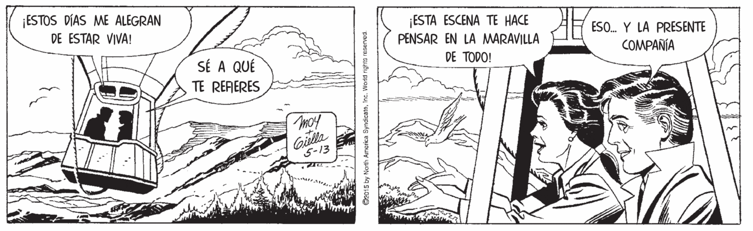 Comic book OCR: ¡ESTOS DÍAS ME ALEGRAN ¡ESTA ESCENA TE HACE PENSAR EN LA MARAVILLA DE ESTAR VIVA! ESO. Y LA PRESENTE SÉ A QUÉ DE TODO! COMPAÑÍA TE RERERES moy Gitta 5-13 O2015 by North America SyndicateInc. Wold rights reserved. ¡ESTOS DÍAS ME ALEGRAN ¡ESTA ESCENA TE HACE PENSAR EN LA MARAVILLA DE ESTAR VIVA! ESO. Y LA PRESENTE SÉ A QUÉ DE TODO! COMPAÑÍA TE RERERES moy Gitta 5-13 O2015 by North America SyndicateInc. Wold rights reserved.