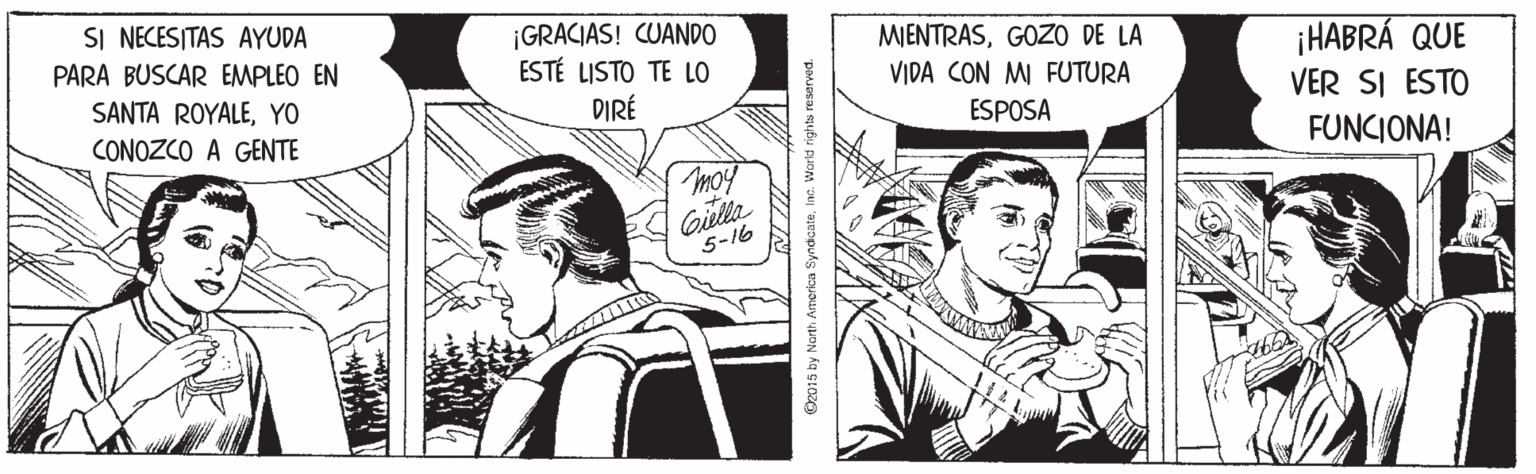Parallel OCR: SI NECESITAS AYUDA ¡GRACIAS! CUANDO ESTÉ LISTO TE LO PARA BUSCAR EMPLEO EN MIENTRASGOZO DE LA VIDA CON MI FUTURA SANTA ROYALEYO CONOZCO A GENTE ¡HABRÁ QUE VER SI ESTO FUNCIONA! DIRÉ ESPOSA moy Giella 5-16 O2015 by Narth Americn SyndicateInc. World rights reserved. SI NECESITAS AYUDA ¡GRACIAS! CUANDO ESTÉ LISTO TE LO PARA BUSCAR EMPLEO EN MIENTRASGOZO DE LA VIDA CON MI FUTURA SANTA ROYALEYO CONOZCO A GENTE ¡HABRÁ QUE VER SI ESTO FUNCIONA! DIRÉ ESPOSA moy Giella 5-16 O2015 by Narth Americn SyndicateInc. World rights reserved.