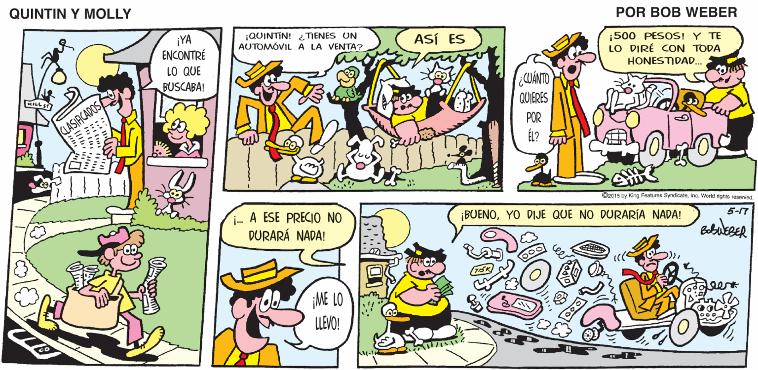 Organism OCR: QUINTIN Y MOLLY POR BOB WEBER 500 PESOS! Y TE LO DIRÉ CON TODA HONESTIDAD. ¡QUINTÍN! TIENES UN AUTOMÓVIL A LA VENTA? ASÍ ES ¡YA ENCONTRÉ LO QUE BUSCABA! ¿CUÁNTO QUIERES POR CLASIRCADOS O2015 by King Features SyndicateInc. World rights resarved. 5-17 i- A ESE PRECIO NO DURARÁ NADA! ¡BUENOYO DIJE QUE NO DURARÍA NADA! ee ME LO LLEVO! QUINTIN Y MOLLY POR BOB WEBER 500 PESOS! Y TE LO DIRÉ CON TODA HONESTIDAD. ¡QUINTÍN! TIENES UN AUTOMÓVIL A LA VENTA? ASÍ ES ¡YA ENCONTRÉ LO QUE BUSCABA! ¿CUÁNTO QUIERES POR CLASIRCADOS O2015 by King Features SyndicateInc. World rights resarved. 5-17 i- A ESE PRECIO NO DURARÁ NADA! ¡BUENOYO DIJE QUE NO DURARÍA NADA! ee ME LO LLEVO!
