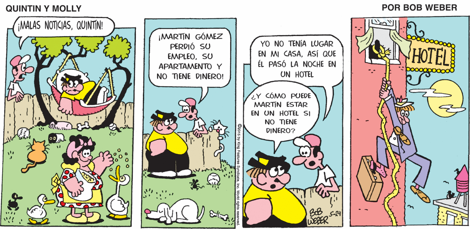Art OCR: QUINTIN Y MOLLY POR BOB WEBER MALAS NOTICIASQUINTIN! ¡MARTIN GÓMEZ PERDIÓ SU YO NO TENÍA LUGAR EN MI CASAASÍ QUE ÉL PASÓ LA NOCHE EN UN HOTEL NHOTEL EMPLEOSU APARTAMENTO Y NO TIENE DINERO! EY CÓMO PUEDE MARTIN ESTAR EN UN HOTEL SI NO TIENE DINERO? BoB 5-24 WEBER D2015 by King Features SyndcateInc. World rights reserv QUINTIN Y MOLLY POR BOB WEBER MALAS NOTICIASQUINTIN! ¡MARTIN GÓMEZ PERDIÓ SU YO NO TENÍA LUGAR EN MI CASAASÍ QUE ÉL PASÓ LA NOCHE EN UN HOTEL NHOTEL EMPLEOSU APARTAMENTO Y NO TIENE DINERO! EY CÓMO PUEDE MARTIN ESTAR EN UN HOTEL SI NO TIENE DINERO? BoB 5-24 WEBER D2015 by King Features SyndcateInc. World rights reserv