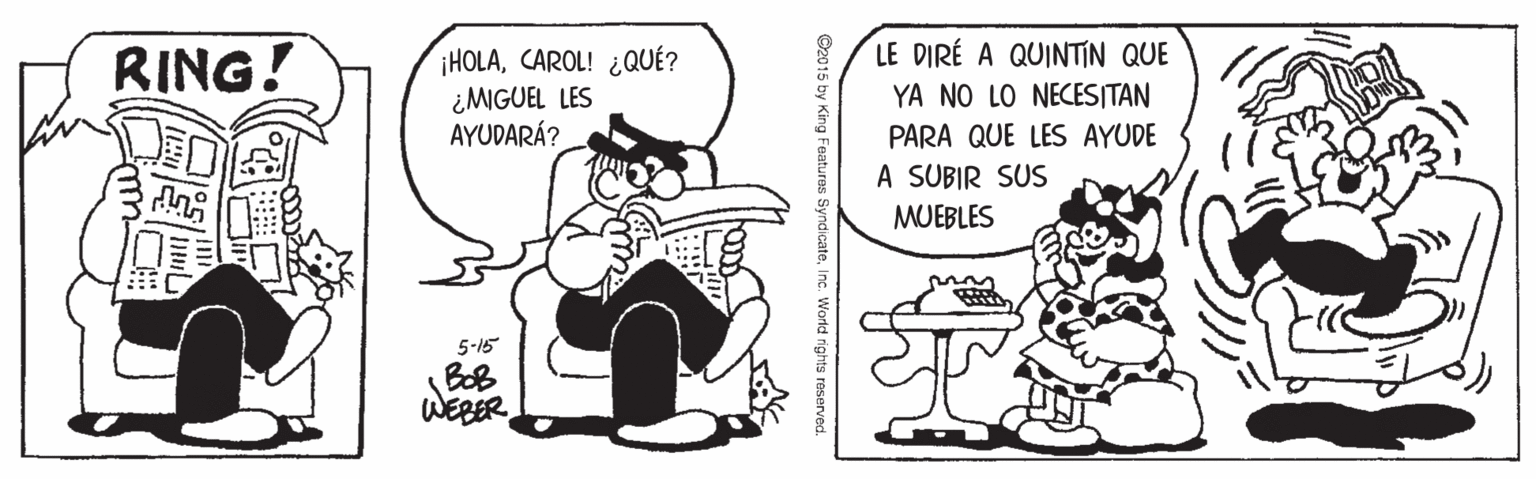 Sharing OCR: LE DIRÉ A QUINTIN QUE RING! ¡HOLACAROL! ¿QUÉ? ¿MGUEL LES AYUDARÁ? YA NO LO NECESITAN PARA QUE LES AYUDE A SUBIR SUS MUEBLES 5-15 BoB WEBER ©2015 by King Features SyndicateInc. World rights reserved LE DIRÉ A QUINTIN QUE RING! ¡HOLACAROL! ¿QUÉ? ¿MGUEL LES AYUDARÁ? YA NO LO NECESITAN PARA QUE LES AYUDE A SUBIR SUS MUEBLES 5-15 BoB WEBER ©2015 by King Features SyndicateInc. World rights reserved