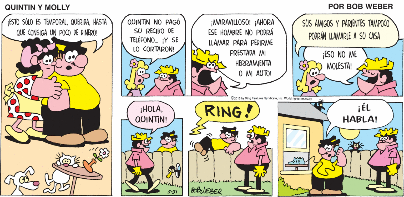 Line OCR: QUINTIN Y MOLLY POR BOB WEBER ESTO SÓLO ES TEMPORALHASTA QUINTIN NO PAGÓ SU RECIBO DE TELÉFONO. ¡Y SE LO CORTARON! ¡MARAVILLOSO! ¡AHORA ESE HOMBRE NO PODRÁ SUS AMIGOS Y PARIENTES TAMPOCO PODRÁN LLAMARLE A SU CASA QUE CONSIGA UN POCO DE DINERO! LLAMAR PARA PEDIRME PRESTADA MI ESO NO ME HERRAMIENTA MOLESTA! O M AUTO! O2016 by King Festures Syndicateinc. World rights reserved. ¡HOLAQUINTIN! RING! jÉL HABLA! BobUEBER S-31 QUINTIN Y MOLLY POR BOB WEBER ESTO SÓLO ES TEMPORALHASTA QUINTIN NO PAGÓ SU RECIBO DE TELÉFONO. ¡Y SE LO CORTARON! ¡MARAVILLOSO! ¡AHORA ESE HOMBRE NO PODRÁ SUS AMIGOS Y PARIENTES TAMPOCO PODRÁN LLAMARLE A SU CASA QUE CONSIGA UN POCO DE DINERO! LLAMAR PARA PEDIRME PRESTADA MI ESO NO ME HERRAMIENTA MOLESTA! O M AUTO! O2016 by King Festures Syndicateinc. World rights reserved. ¡HOLAQUINTIN! RING! jÉL HABLA! BobUEBER S-31