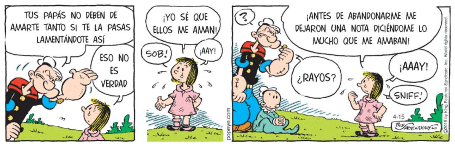 Human OCR: TUS PAPÁS NO DEBEN DE AMARTE TANTO SI TE LA PASAS LAMENTÁNDOTE ASÍ ¡YO SÉ QUE ELLOS ME AMAN! ¡ANTES DE ABANDONARME ME DEJARON UNA NOTA DICIÉNDOME LO MUCHO QUE ME AMABAN! SOB! AAY! ESO NO ¡AAAY! ES ¿RAYOS? VERDAD SNIFF! 4.15 TUS PAPÁS NO DEBEN DE AMARTE TANTO SI TE LA PASAS LAMENTÁNDOTE ASÍ ¡YO SÉ QUE ELLOS ME AMAN! ¡ANTES DE ABANDONARME ME DEJARON UNA NOTA DICIÉNDOME LO MUCHO QUE ME AMABAN! SOB! AAY! ESO NO ¡AAAY! ES ¿RAYOS? VERDAD SNIFF! 4.15