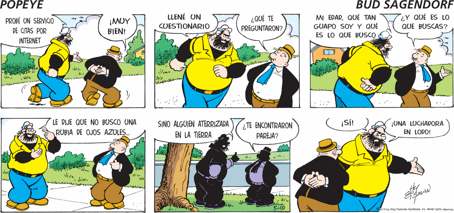 Yellow OCR: POPEYE ¿SABES QUÉ HICE? COMO NO LLEGO A NADA CON OLIVA. Hy LLENÉ UN CUESTIONARIO MI EDADQUÉ TAN GUAPO SOYY QUÉ ES LO QUE BUSCO ¿Y QUÉ ES LO ¿QUÉ TE PREGUNTARON? PROBÉ UN SERVICIO ¡MUY BIEN! QUE BUSCAS? DE CITAS POR INTERNET LE DIJE QUE NO BUSCO UNA SINO ALGUIEN ATERRIZADA ¿ TE ENCONTRARON PAREJA? ¡S! ¡UNA LUCHADORA RUBIA DE OJOS AZULES. EN LA TIERRA EN LODO! 5-10 2015 by King Features Syndicateine World rih reseved. POPEYE ¿SABES QUÉ HICE? COMO NO LLEGO A NADA CON OLIVA. Hy LLENÉ UN CUESTIONARIO MI EDADQUÉ TAN GUAPO SOYY QUÉ ES LO QUE BUSCO ¿Y QUÉ ES LO ¿QUÉ TE PREGUNTARON? PROBÉ UN SERVICIO ¡MUY BIEN! QUE BUSCAS? DE CITAS POR INTERNET LE DIJE QUE NO BUSCO UNA SINO ALGUIEN ATERRIZADA ¿ TE ENCONTRARON PAREJA? ¡S! ¡UNA LUCHADORA RUBIA DE OJOS AZULES. EN LA TIERRA EN LODO! 5-10 2015 by King Features Syndicateine World rih reseved.