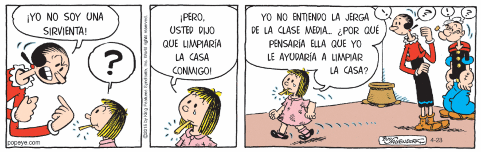 Line OCR: ¡YO NO SOY UNA SIRVIENTA! ¡PEROUSTED DIJO QUE LIMPIARÍA YO NO ENTIENDO LA JERGA ? DE LA CLASE MEDJA. ¿POR QUÉ PENSARÍA ELLA QUE YO LE AYUDARÍA A LIMPIAR LA CASA? LA CASA CONMIGO! popeye.com AENDORK 4-23 by King Festure ¡YO NO SOY UNA SIRVIENTA! ¡PEROUSTED DIJO QUE LIMPIARÍA YO NO ENTIENDO LA JERGA ? DE LA CLASE MEDJA. ¿POR QUÉ PENSARÍA ELLA QUE YO LE AYUDARÍA A LIMPIAR LA CASA? LA CASA CONMIGO! popeye.com AENDORK 4-23 by King Festure
