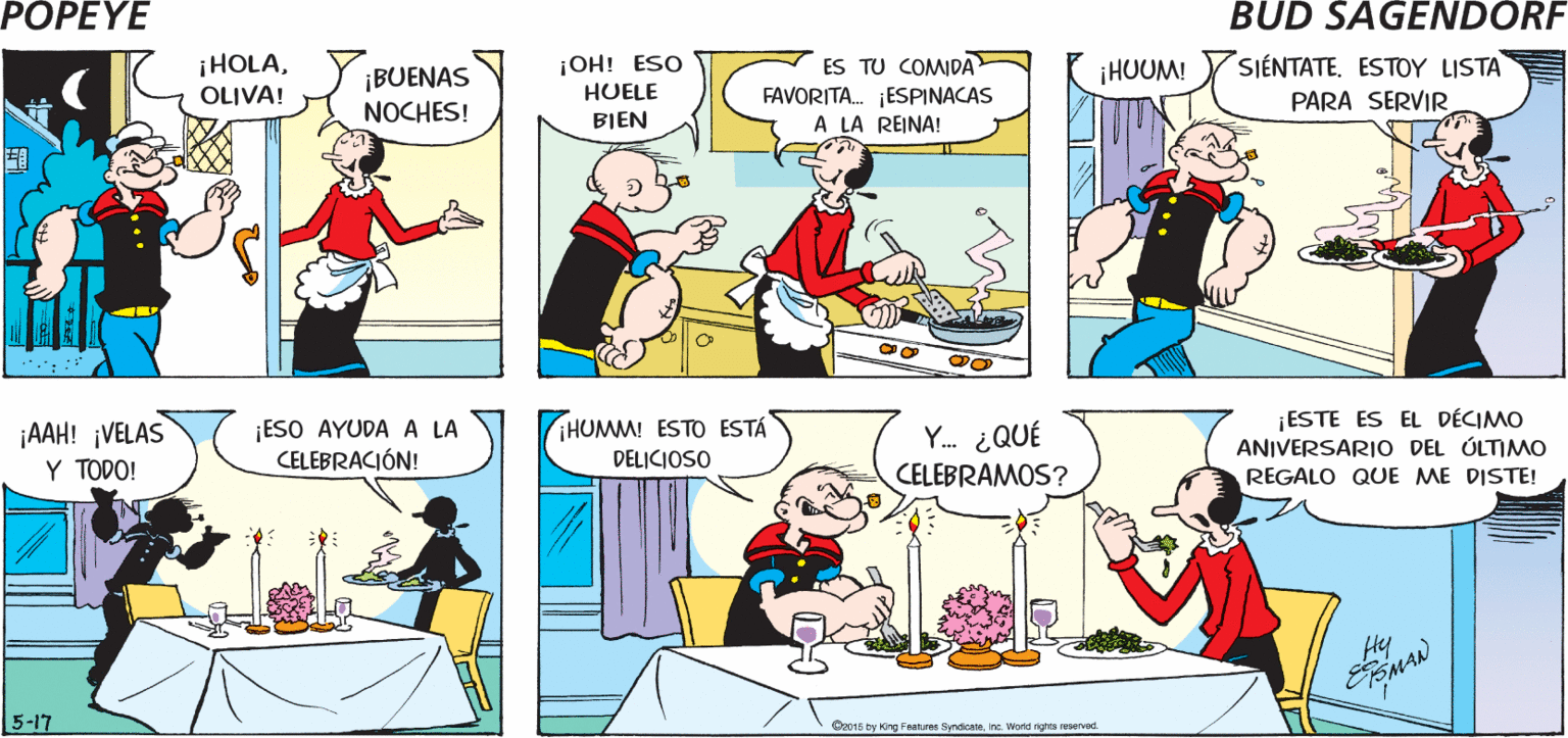Window OCR: POPEYE i HOY? ALLÁ ESTARÉEHOY? ALLA ESTARÉOLIVA OLIVA Hy MAN ¡HOLAOLIVA! ¡OH! ESO HUELE SIÉNTATE. ESTOY LISTA ES TU COMIDA ¡HUUM! ¡BUENAS NOCHES! FAVORITA. ESPINACAS A LA REINA! PARA SERVIR BIEN ¡ESO AYUDA A LA CELEBRACIÓN! Y. ¿QUÉ CELEBRAMOS? ¡ESTE ES EL DÉCIMO ANIVERSARIO DEL ÚLTIMO REGALO QUE ME DISTE! HUMM! ESTO ESTA ¡AAH! ¡VELAS Y TODO! DELICIOSO 5-17 Or015 by Kng Feaures Syndicate Ine. Word tghta reserved POPEYE i HOY? ALLÁ ESTARÉEHOY? ALLA ESTARÉOLIVA OLIVA Hy MAN ¡HOLAOLIVA! ¡OH! ESO HUELE SIÉNTATE. ESTOY LISTA ES TU COMIDA ¡HUUM! ¡BUENAS NOCHES! FAVORITA. ESPINACAS A LA REINA! PARA SERVIR BIEN ¡ESO AYUDA A LA CELEBRACIÓN! Y. ¿QUÉ CELEBRAMOS? ¡ESTE ES EL DÉCIMO ANIVERSARIO DEL ÚLTIMO REGALO QUE ME DISTE! HUMM! ESTO ESTA ¡AAH! ¡VELAS Y TODO! DELICIOSO 5-17 Or015 by Kng Feaures Syndicate Ine. Word tghta reserved