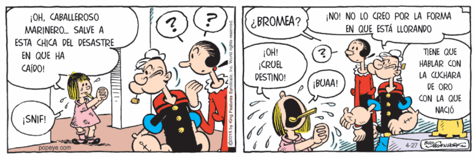 Gesture OCR: ¡OHCABALLEROSO MARINERO. SALVE A ESTA CHICA DEL DESASTRE ¡NO! NO LO CREO POR LA FORMA EN QUE ESTÁ LLORANDO ¿BROMEA? ¡OH! ¡CRUEL DESTINO! TIENE QUE HABLAR CON LA CUCHARA DE ORO CON LA QUE NACIÓ EN QUE HA CAÍDO! ¡BUAA! SNIF! Ouf papeye.com ¡OHCABALLEROSO MARINERO. SALVE A ESTA CHICA DEL DESASTRE ¡NO! NO LO CREO POR LA FORMA EN QUE ESTÁ LLORANDO ¿BROMEA? ¡OH! ¡CRUEL DESTINO! TIENE QUE HABLAR CON LA CUCHARA DE ORO CON LA QUE NACIÓ EN QUE HA CAÍDO! ¡BUAA! SNIF! Ouf papeye.com