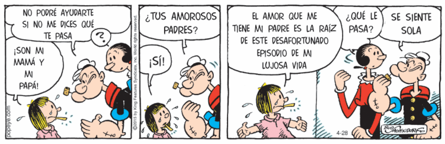 Finger OCR: NO PODRÉ AYUDARTE SI NO ME DICES QUÉ TE PASA ¿TUS AMOROSOS EL AMOR QUE ME ¿QUÉ LE SE SIENTE SOLA TIENE MI PADRE ÉS LA RAÍZ PASA? DE ESTE DESAFORTUNADO PADRES? ¡SON M MAMÁ Y MI PAPÁ! EPISODIO DE W ¡SÍ! LUJOSA VIDA 4-28 popeye .com NO PODRÉ AYUDARTE SI NO ME DICES QUÉ TE PASA ¿TUS AMOROSOS EL AMOR QUE ME ¿QUÉ LE SE SIENTE SOLA TIENE MI PADRE ÉS LA RAÍZ PASA? DE ESTE DESAFORTUNADO PADRES? ¡SON M MAMÁ Y MI PAPÁ! EPISODIO DE W ¡SÍ! LUJOSA VIDA 4-28 popeye .com