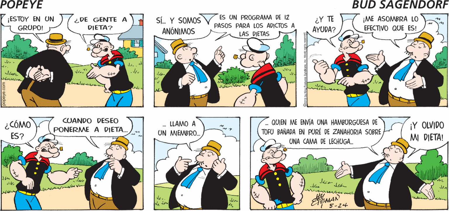 Sharing OCR: PoPEYE ¿POR QUÉ LA PRISA? ¡VOY A MI JUNTA! ¿CUÁL JUNTA? Hy ¡ESTOY EN UN GRUPO! ¿DE GENTE A DIETA? Sí. Y SOMOS ANÓNIMOS ES UN PROGRAMA DE 12 PASOS PARA LOS ADICTOS A LAS DIETAS ¿Y TE AYUDA? ¡ME ASOMBRA LO EFECTIVO QUE ES! ¿CÓMO CUANDO DESEO LLAMO A QUIEN ME ENVIA UNA HAMBURGUESA DE ¡Y OLVIDO MI DIETA! ES? PONERME A DIETA. UN MIEMBRO. TOFU BAÑADA EN PURÉ DE ZANAHORIA SOBRE UNA CAMA DE LECHUGA. ? 5-24 PoPEYE ¿POR QUÉ LA PRISA? ¡VOY A MI JUNTA! ¿CUÁL JUNTA? Hy ¡ESTOY EN UN GRUPO! ¿DE GENTE A DIETA? Sí. Y SOMOS ANÓNIMOS ES UN PROGRAMA DE 12 PASOS PARA LOS ADICTOS A LAS DIETAS ¿Y TE AYUDA? ¡ME ASOMBRA LO EFECTIVO QUE ES! ¿CÓMO CUANDO DESEO LLAMO A QUIEN ME ENVIA UNA HAMBURGUESA DE ¡Y OLVIDO MI DIETA! ES? PONERME A DIETA. UN MIEMBRO. TOFU BAÑADA EN PURÉ DE ZANAHORIA SOBRE UNA CAMA DE LECHUGA. ? 5-24
