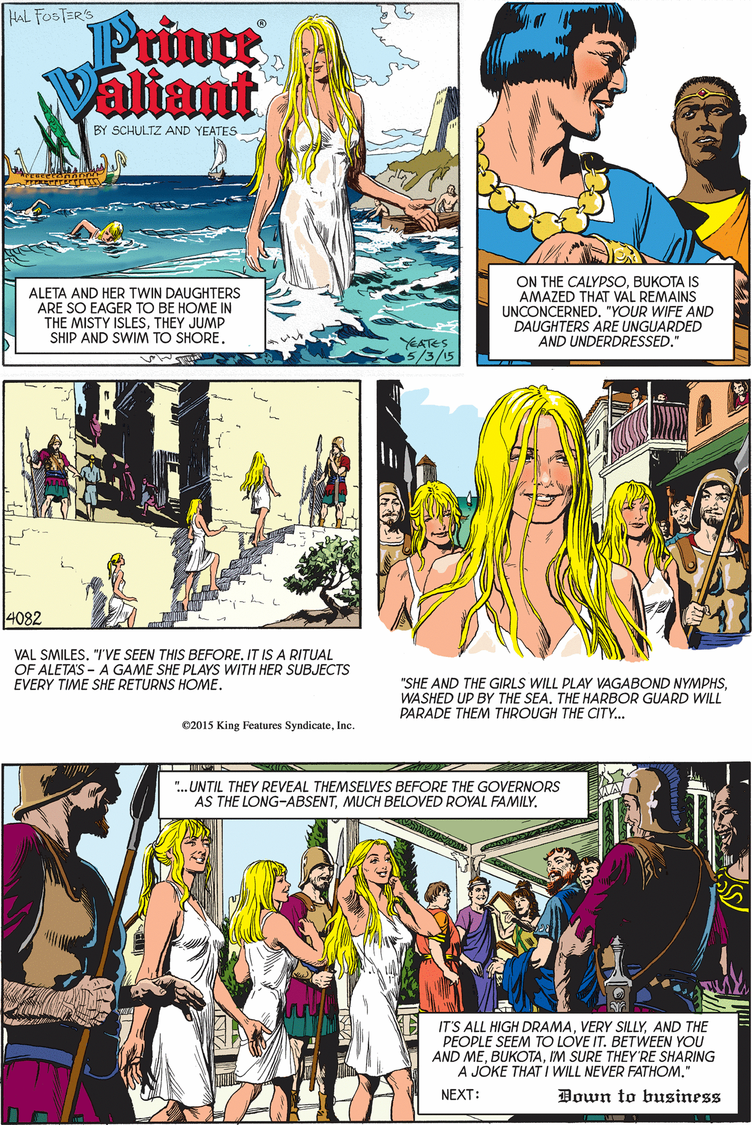 Yellow OCR: HAL FOSTER'S Prince Valiant BY SCHULTZ AND YEATES ALETA AND HER TWIN DAUGHTERS ARE SO EAGER TO BE HOME IN THE MISTY ISLESTHEY JUMP SHIP AND SWIM TO SHORE. ON THE CALYPSOBUKOTA IS AMAZED THAT VAL REMAINS UNCONCERNED"YOUR WIFE AND DAUGHTERS ARE UNGUARDED AND UNDERDRESSED." YEATES 5/3/15 4082 VAL SMILES. "I'VE SEEN THIS BEFORE. IT IS A RITUAL OF ALETAS - A GAME SHE PLAYS WITH HER SUBJECTS EVERY TIME SHE RETURNS HOME. "SHE AND THE GIRLS WILL PLAY VAGABOND NYMPHSWASHED UP BY THE SEA. THE HARBOR GUARD WILL PARADE THEM THROUGH THE CITY.. 02015 King Features SyndicateInc. --IY ". UNTIL THEY REVEAL THEMSELVES BEFORE THE GOVERNORS AS THE LONG-ABSENTMUCH BELOVED ROYAL FAMILY. IT'S ALL HIGH DRAMAAND THE PEOPLE SEEM TO LOVE IT. BETWEEN YOU AND MEIM SURE THEY'RE SHARING A JÓKE THAT I WILL NEVER FATHOM." NEXT: Down to business HAL FOSTER'S Prince Valiant BY SCHULTZ AND YEATES ALETA AND HER TWIN DAUGHTERS ARE SO EAGER TO BE HOME IN THE MISTY ISLESTHEY JUMP SHIP AND SWIM TO SHORE. ON THE CALYPSOBUKOTA IS AMAZED THAT VAL REMAINS UNCONCERNED"YOUR WIFE AND DAUGHTERS ARE UNGUARDED AND UNDERDRESSED." YEATES 5/3/15 4082 VAL SMILES. "I'VE SEEN THIS BEFORE. IT IS A RITUAL OF ALETAS - A GAME SHE PLAYS WITH HER SUBJECTS EVERY TIME SHE RETURNS HOME. "SHE AND THE GIRLS WILL PLAY VAGABOND NYMPHSWASHED UP BY THE SEA. THE HARBOR GUARD WILL PARADE THEM THROUGH THE CITY.. 02015 King Features SyndicateInc. --IY ". UNTIL THEY REVEAL THEMSELVES BEFORE THE GOVERNORS AS THE LONG-ABSENTMUCH BELOVED ROYAL FAMILY. IT'S ALL HIGH DRAMAVERY SILLYAND THE PEOPLE SEEM TO LOVE IT. BETWEEN YOU AND MEIM SURE THEY'RE SHARING A JÓKE THAT I WILL NEVER FATHOM." NEXT: Down to business