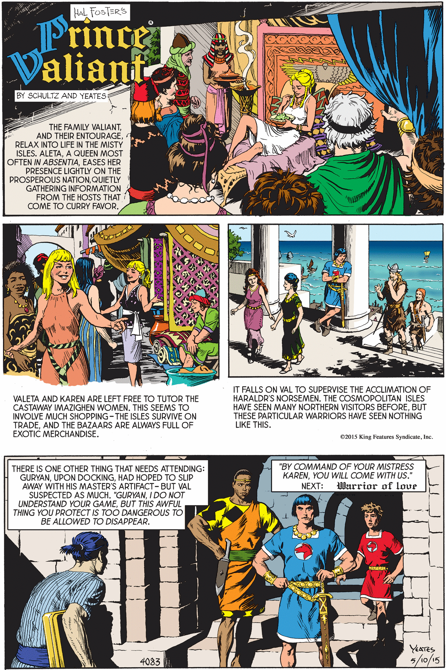 Comic book OCR: HAL FOSTER'S Prince Valiani BY SCHULTZ AND YEATES THE FAMILY VALIANT. AND THEIR ENTOURAGERELAX INTO LIFE IN THE MISTY ISLES. ALETAA QUEEN MOST OFTEN IN ABSENTIAEASES HER PRESENCE LIGHTLY ON THE PROSPEROUS NATIONQUIETLY GATHERING INFORMATION FROM THE HOSTS THAT COME TO CURRY FAVOR. VALETA AND KAREN ARE LEFT FREE TO TUTOR THE CASTAWAY IMAZIGHEN WOMEN. THIS SEEMS TO INVOLVE MUCH SHOPPING-THE ISLES SURVIVE ON TRADEAND THE BAZAARS ARE ALWAYS FULL OF EXOTIC MERCHANDISE. IT FALLS ON VAL TO SUPERVISE THE ACCLIMATION OF HARALDR'S NORSEMEN. THE COSMOPOLITAN ISLES HAVE SEEN MANY NORTHERN VISITORS BEFOREBUT THESE PARTICULAR WARRIORS HAVE SEEN NOTHING LIKE THIS. 02015 King Feutures SyndicateInc. "BY COMMAND OF YOUR MISTRESS KARENYOU WILL COME WITH US." 0Warrior of love THERE IS ONE OTHER THING THAT NEEDS ATTENDING: GURYANHAD HOPED TO SLIP AWAY WITH HIS MASTER'S ARTIFACT-BUT VAL SUSPECTED AS MUCH. "GURYANI DO NOT UNDERSTAND YOUR GAMEBUT THIS AWFUL THING YOU PROTECT IS TOO DANGEROUS TO BE ALLOWED TO DISAPPEAR. NEXT: YEATES 5/0/15 4083 HAL FOSTER'S Prince Valiani BY SCHULTZ AND YEATES THE FAMILY VALIANT. AND THEIR ENTOURAGERELAX INTO LIFE IN THE MISTY ISLES. ALETAA QUEEN MOST OFTEN IN ABSENTIAEASES HER PRESENCE LIGHTLY ON THE PROSPEROUS NATIONQUIETLY GATHERING INFORMATION FROM THE HOSTS THAT COME TO CURRY FAVOR. VALETA AND KAREN ARE LEFT FREE TO TUTOR THE CASTAWAY IMAZIGHEN WOMEN. THIS SEEMS TO INVOLVE MUCH SHOPPING-THE ISLES SURVIVE ON TRADEAND THE BAZAARS ARE ALWAYS FULL OF EXOTIC MERCHANDISE. IT FALLS ON VAL TO SUPERVISE THE ACCLIMATION OF HARALDR'S NORSEMEN. THE COSMOPOLITAN ISLES HAVE SEEN MANY NORTHERN VISITORS BEFOREBUT THESE PARTICULAR WARRIORS HAVE SEEN NOTHING LIKE THIS. 02015 King Feutures SyndicateInc. "BY COMMAND OF YOUR MISTRESS KARENYOU WILL COME WITH US." 0Warrior of love THERE IS ONE OTHER THING THAT NEEDS ATTENDING: GURYANUPON DOCKINGHAD HOPED TO SLIP AWAY WITH HIS MASTER'S ARTIFACT-BUT VAL SUSPECTED AS MUCH. "GURYANI DO NOT UNDERSTAND YOUR GAMEBUT THIS AWFUL THING YOU PROTECT IS TOO DANGEROUS TO BE ALLOWED TO DISAPPEAR. NEXT: YEATES 5/0/15 4083