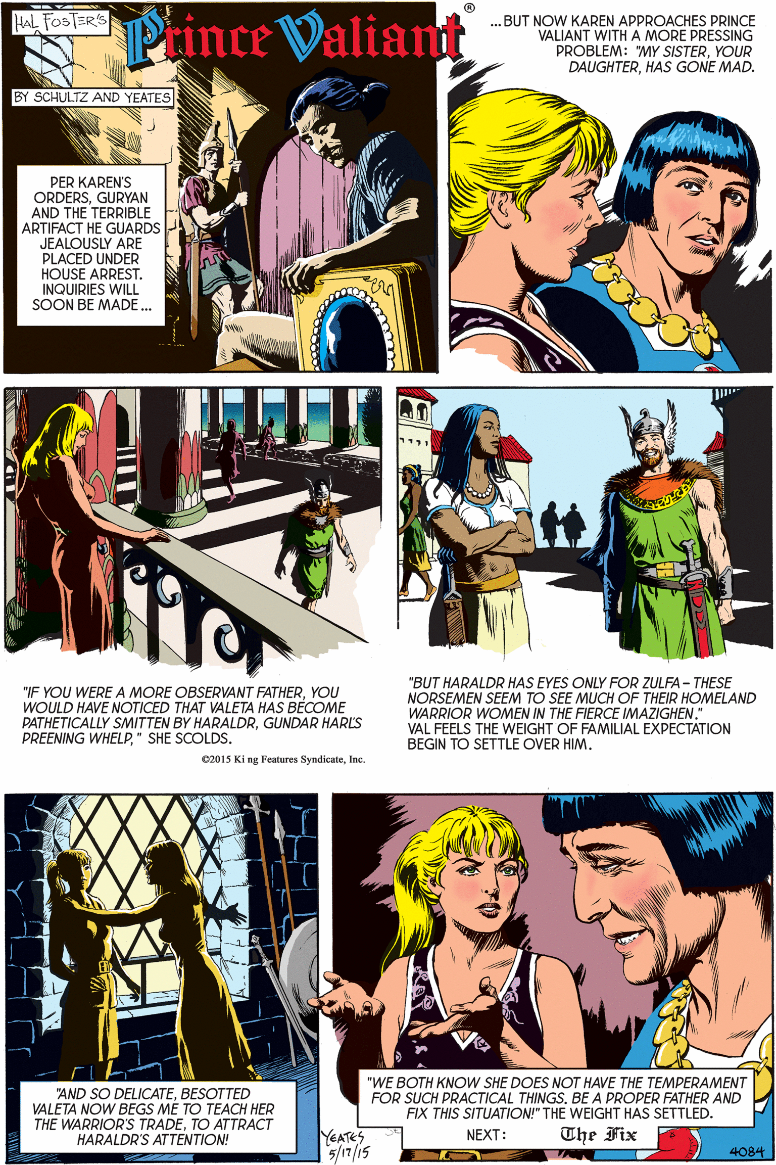 Parallel OCR: Prince Valiant HAL FOSTER'S ...BUT NOW KAREN APPROACHES PRINCE VALIANT WITHA MORE PRESSING PROBLEM: "MY SISTERYOUR DAUGHTERHAS GONE MAD. BY SCHULTZ AND YEATES PER KAREN'S ORDERSGURYAN AND THE TERRIBLE ARTIFACT HE GUARDS JEALOUSLY ARE PLACED UNDER HOUSE ARREST. INQUIRIES WILL SOON BE MADE... "IF YOU WERE A MORE OBSERVANT FATHERYOU WOULD HAVE NOTICED THAT VALETA HAS BECOME PATHETICALLY SMITTEN BY HARALDRGUNDAR HARLS PREENING WHELP" SHE SCOLDS. "BUT HARALDR HAS EYES ONLY FOR ZULFA - THESE NORSEMEN SEEM TO SEE MUCH OF THEIR HOMELAND WARRIOR WOMEN IN THE FIERCE IMAZIGHEN." VAL FEELS THE WEIGHT OF FAMILIAL EXPECTATION BEGIN TO SETTLE OVER HIMInc. "AND SO DELICATEBESOTTED VALETA NOW BEGS ME TO TEACH HER THE WARRIOR'S TRADETO ATTRACT HARALDR'S ATTENTION! "WE BOTH KNOW SHE DOES NOT HAVE THE TEMPERAMENT FOR SUCH PRACTICAL THINGSBE A PROPER FATHER AND FIX THIS SITUATION!" THE WEIGHT HAS SETTLED. The Fix YEATES 5/17/15 NEXT: 4084 Prince Valiant HAL FOSTER'S ...BUT NOW KAREN APPROACHES PRINCE VALIANT WITHA MORE PRESSING PROBLEM: "MY SISTERYOUR DAUGHTERHAS GONE MAD. BY SCHULTZ AND YEATES PER KAREN'S ORDERSGURYAN AND THE TERRIBLE ARTIFACT HE GUARDS JEALOUSLY ARE PLACED UNDER HOUSE ARREST. INQUIRIES WILL SOON BE MADE... "IF YOU WERE A MORE OBSERVANT FATHERYOU WOULD HAVE NOTICED THAT VALETA HAS BECOME PATHETICALLY SMITTEN BY HARALDRGUNDAR HARLS PREENING WHELP" SHE SCOLDS. "BUT HARALDR HAS EYES ONLY FOR ZULFA - THESE NORSEMEN SEEM TO SEE MUCH OF THEIR HOMELAND WARRIOR WOMEN IN THE FIERCE IMAZIGHEN." VAL FEELS THE WEIGHT OF FAMILIAL EXPECTATION BEGIN TO SETTLE OVER HIM02015 Ki ng Features SyndicateInc. "AND SO DELICATEBESOTTED VALETA NOW BEGS ME TO TEACH HER THE WARRIOR'S TRADETO ATTRACT HARALDR'S ATTENTION! "WE BOTH KNOW SHE DOES NOT HAVE THE TEMPERAMENT FOR SUCH PRACTICAL THINGSBE A PROPER FATHER AND FIX THIS SITUATION!" THE WEIGHT HAS SETTLED. The Fix YEATES 5/17/15 NEXT: 4084