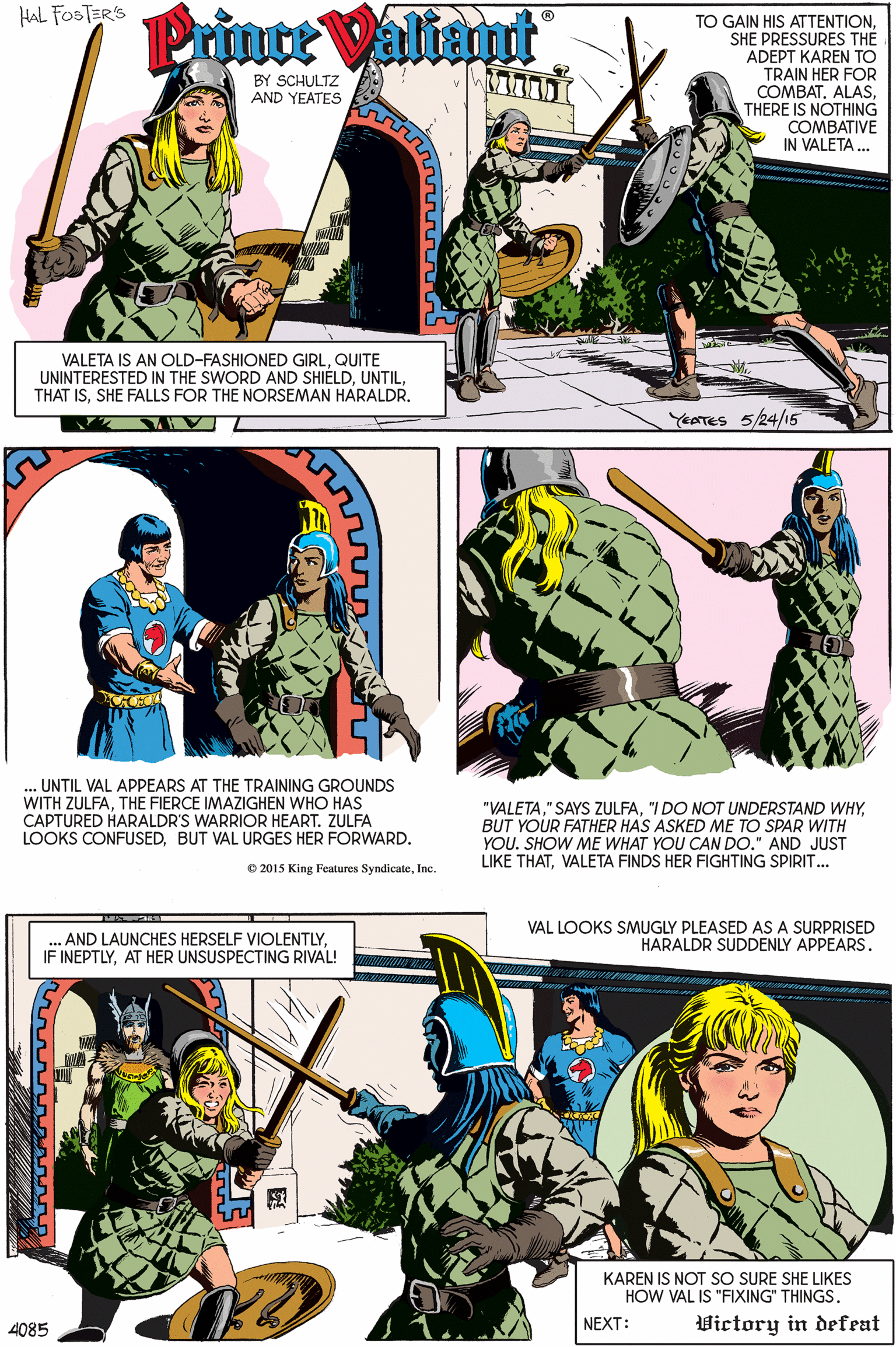 Art OCR: HAL FOSTER'S Printe Valiant TO GAIN HIS ATTENTIONSHE PRESSURES THE ADEPT KAREN TO TRAIN HER FOR COMBATTHERE IS NOTHING COMBATIVE IN VALETA .. BY SCHULTZ AND YEATES EN VALETA IS AN OLD-FASHIONED GIRLQUITE UNINTERESTED IN THE SWORD AND SHIELDSHE FALLS FOR THE NORSEMAN HARALDR. YEATES 5/24/15 ... UNTIL VAL APPEARS AT THE TRAINING GROUNDS WITH ZULFATHE FIERCE IMAZIGHEN WHO HAS CAPTURED HARALDR'S WARRIOR HEART. ZULFA LOOKS CONFUSEDBUT VAL URGES HER FORWARD. "VALETABUT YOUR FATHER HAS ASKED ME TO SPAR WITH YOU. SHOW ME WHAT YOU CAN DO." AND JUST LIKE THATVALETA FINDS HER FIGHTING SPIRIT... O 2015 King Features SyndicateInc. ... AND LAUNCHES HERSELF VIOLENTLYAT HER UNSUSPECTING RIVAL! VAL LOOKS SMUGLY PLEASED AS A SURPRISED HARALDR SUDDENLY APPEARS. KAREN IS NOT SO SURE SHE LIKES HOW VAL IS "FIXING" THINGS. 4085 NEXT: Victory in defeat HAL FOSTER'S Printe Valiant TO GAIN HIS ATTENTIONSHE PRESSURES THE ADEPT KAREN TO TRAIN HER FOR COMBATTHERE IS NOTHING COMBATIVE IN VALETA .. BY SCHULTZ AND YEATES EN VALETA IS AN OLD-FASHIONED GIRLQUITE UNINTERESTED IN THE SWORD AND SHIELDTHAT ISSHE FALLS FOR THE NORSEMAN HARALDR. YEATES 5/24/15 ... UNTIL VAL APPEARS AT THE TRAINING GROUNDS WITH ZULFATHE FIERCE IMAZIGHEN WHO HAS CAPTURED HARALDR'S WARRIOR HEART. ZULFA LOOKS CONFUSEDBUT VAL URGES HER FORWARD. "VALETA" SAYS ZULFA"I DO NOT UNDERSTAND WHYBUT YOUR FATHER HAS ASKED ME TO SPAR WITH YOU. SHOW ME WHAT YOU CAN DO." AND JUST LIKE THATVALETA FINDS HER FIGHTING SPIRIT... O 2015 King Features SyndicateInc. ... AND LAUNCHES HERSELF VIOLENTLYIF INEPTLYAT HER UNSUSPECTING RIVAL! VAL LOOKS SMUGLY PLEASED AS A SURPRISED HARALDR SUDDENLY APPEARS. KAREN IS NOT SO SURE SHE LIKES HOW VAL IS "FIXING" THINGS. 4085 NEXT: Victory in defeat