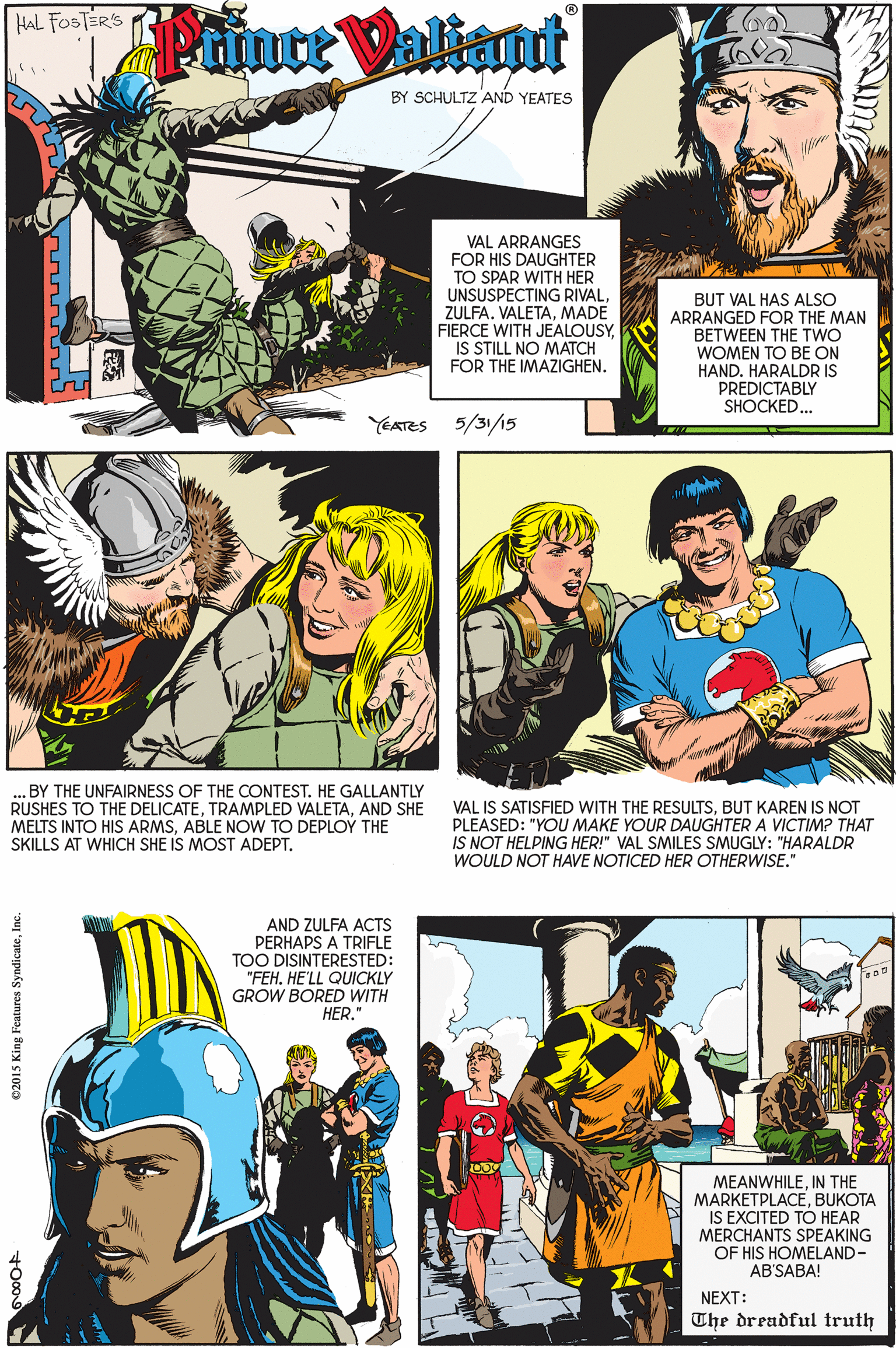 People OCR: HAL FOSTERS Pance Valint BY SCHULTZ AND YEATES VAL ARRANGES FOR HIS DAUGHTER TO SPAR WITH HER UNSUSPECTING RIVALMADE FIERCE WITH JEALOUSYIS STILL NO MATCH FOR THE IMAZIGHEN. BUT VAL HAS ALSO ARRANGED FOR THE MAN BETWEEN THE TWO WOMEN TO BE ON HAND. HARALDR IS PREDICTABLY SHOCKED... YEATES 5/31/15 .BY THE UNFAIRNESS OF THE CONTEST. HE GALLANTLY RUSHES TO THE DELICATEAND SHE MELTS INTO HIS ARMSABLE NOW TO DEPLOÝ THE SKILLS AT WHICH SHE IS MOST ADEPT. VAL IS SATISFIED WITH THE RESULTSBUT KAREN IS NOT PLEASED: "YOU MAKE YOUR DAUGHTER A VICTIM? THAT IS NOT HELPING HER!" VAL SMILES SMUGLY: "HARALDR WOULD NOT HAVE NOTICED HER OTHERWISE." AND ZULFA ACTS PERHAPS A TRIFLE TOO DISINTERESTED: "FEHHE'LL QUICKLY GROW BORED WITH HER. MEANWHILEIN THE MARKETPLACEBUKOTA IS EXCITED TÓ HEAR MERCHANTS SPEAKING OF HIS HOMELAND- AB'SABA! NEXT: The dreadful truth e2015 King Features SyndicateInc. HAL FOSTERS Pance Valint BY SCHULTZ AND YEATES VAL ARRANGES FOR HIS DAUGHTER TO SPAR WITH HER UNSUSPECTING RIVALZULFA. VALETAMADE FIERCE WITH JEALOUSYIS STILL NO MATCH FOR THE IMAZIGHEN. BUT VAL HAS ALSO ARRANGED FOR THE MAN BETWEEN THE TWO WOMEN TO BE ON HAND. HARALDR IS PREDICTABLY SHOCKED... YEATES 5/31/15 .BY THE UNFAIRNESS OF THE CONTEST. HE GALLANTLY RUSHES TO THE DELICATETRAMPLED VALETAAND SHE MELTS INTO HIS ARMSABLE NOW TO DEPLOÝ THE SKILLS AT WHICH SHE IS MOST ADEPT. VAL IS SATISFIED WITH THE RESULTSBUT KAREN IS NOT PLEASED: "YOU MAKE YOUR DAUGHTER A VICTIM? THAT IS NOT HELPING HER!" VAL SMILES SMUGLY: "HARALDR WOULD NOT HAVE NOTICED HER OTHERWISE." AND ZULFA ACTS PERHAPS A TRIFLE TOO DISINTERESTED: "FEHHE'LL QUICKLY GROW BORED WITH HER. MEANWHILEIN THE MARKETPLACEBUKOTA IS EXCITED TÓ HEAR MERCHANTS SPEAKING OF HIS HOMELAND- AB'SABA! NEXT: The dreadful truth e2015 King Features Syndicate