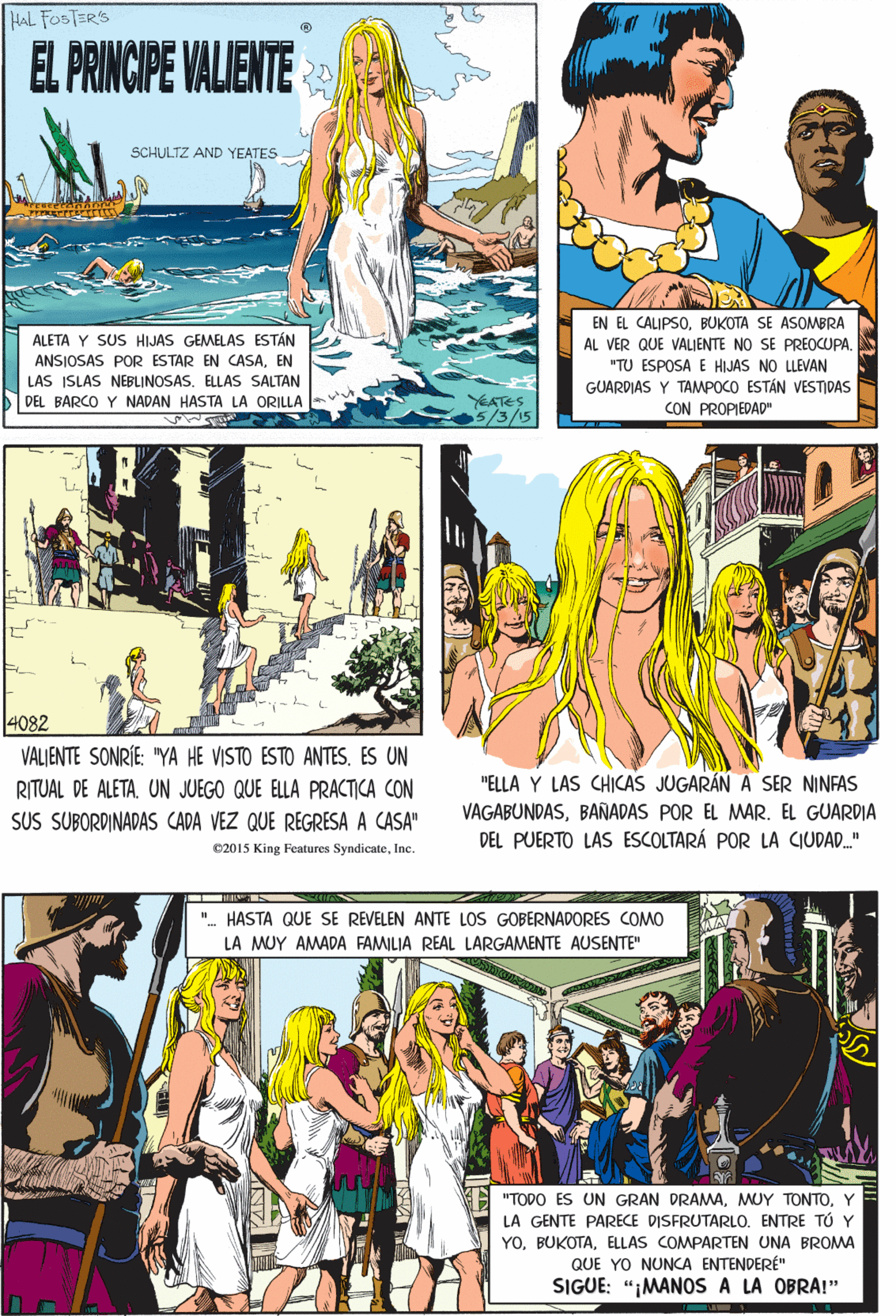 Comics OCR: HAL FOSTER'S EL PRINCIPE VALIENTE SCHULTZ AND YEATES 4082 VALJENTE SONRÍE: "YA HE VISTO ESTO ANTES. ES UN EN EL CALIPSOBUKOTA SE ASOMBRA AL VER QUE VALIENTE NO SE PREOCUPA. ALETA Y SUS HIJAS GEMELAS ESTÁN ANSIOSAS POR ESTAR EN CASAEN RITUAL DE ALETAUN JUEGO QUE ELLA PRACTICA CON "TU ESPOSA E HIJAS NO LLEVAN LAS ISLAS NEBLINOSASELLAS SALTAN GUARDIAS Y TAMPOCO ESTÁN VESTIDAS CON PROPIEDAD" SUS SUBORDINADAS CADA VEZ QUE REGRESA A CASA" DEL BARCO Y NADAN HASTA LA ORILLA- YEATES 5/3/15 e2015 King Features SyndicateInc. ". HASTA QUE SE REVELEN ANTE LOS GOBERNADORES COMO LA MUY AMADA FAMILIA REAL LARGAMENTE AUSENTE" "ELLA Y LAS CHICAS JUGARÁN A SER NINFAS VAGABUNDASBAÑADAS POR EL MAR. EL GUARDIA DEL PUERTO LAS ESCOLTARÁ POR LA CIUDAD." "TODO ES UN GRAN DRAMAY LA GENTE PARECE DISFRUTARLO. ENTRE TÚ Y YOELLAS COMPARTEN UNA BROMA QUE YO NUNCA ENTENDERÉ" SIGUE: "¡MANOS A LA OBRA!" HAL FOSTER'S EL PRINCIPE VALIENTE SCHULTZ AND YEATES 4082 VALJENTE SONRÍE: "YA HE VISTO ESTO ANTES. ES UN EN EL CALIPSOBUKOTA SE ASOMBRA AL VER QUE VALIENTE NO SE PREOCUPA. ALETA Y SUS HIJAS GEMELAS ESTÁN ANSIOSAS POR ESTAR EN CASAEN RITUAL DE ALETAUN JUEGO QUE ELLA PRACTICA CON "TU ESPOSA E HIJAS NO LLEVAN LAS ISLAS NEBLINOSASELLAS SALTAN GUARDIAS Y TAMPOCO ESTÁN VESTIDAS CON PROPIEDAD" SUS SUBORDINADAS CADA VEZ QUE REGRESA A CASA" DEL BARCO Y NADAN HASTA LA ORILLA- YEATES 5/3/15 e2015 King Features SyndicateInc. ". HASTA QUE SE REVELEN ANTE LOS GOBERNADORES COMO LA MUY AMADA FAMILIA REAL LARGAMENTE AUSENTE" "ELLA Y LAS CHICAS JUGARÁN A SER NINFAS VAGABUNDASBAÑADAS POR EL MAR. EL GUARDIA DEL PUERTO LAS ESCOLTARÁ POR LA CIUDAD." "TODO ES UN GRAN DRAMAMUY TONTOY LA GENTE PARECE DISFRUTARLO. ENTRE TÚ Y YOELLAS COMPARTEN UNA BROMA QUE YO NUNCA ENTENDERÉ" SIGUE: "¡MANOS A LA OBRA!"