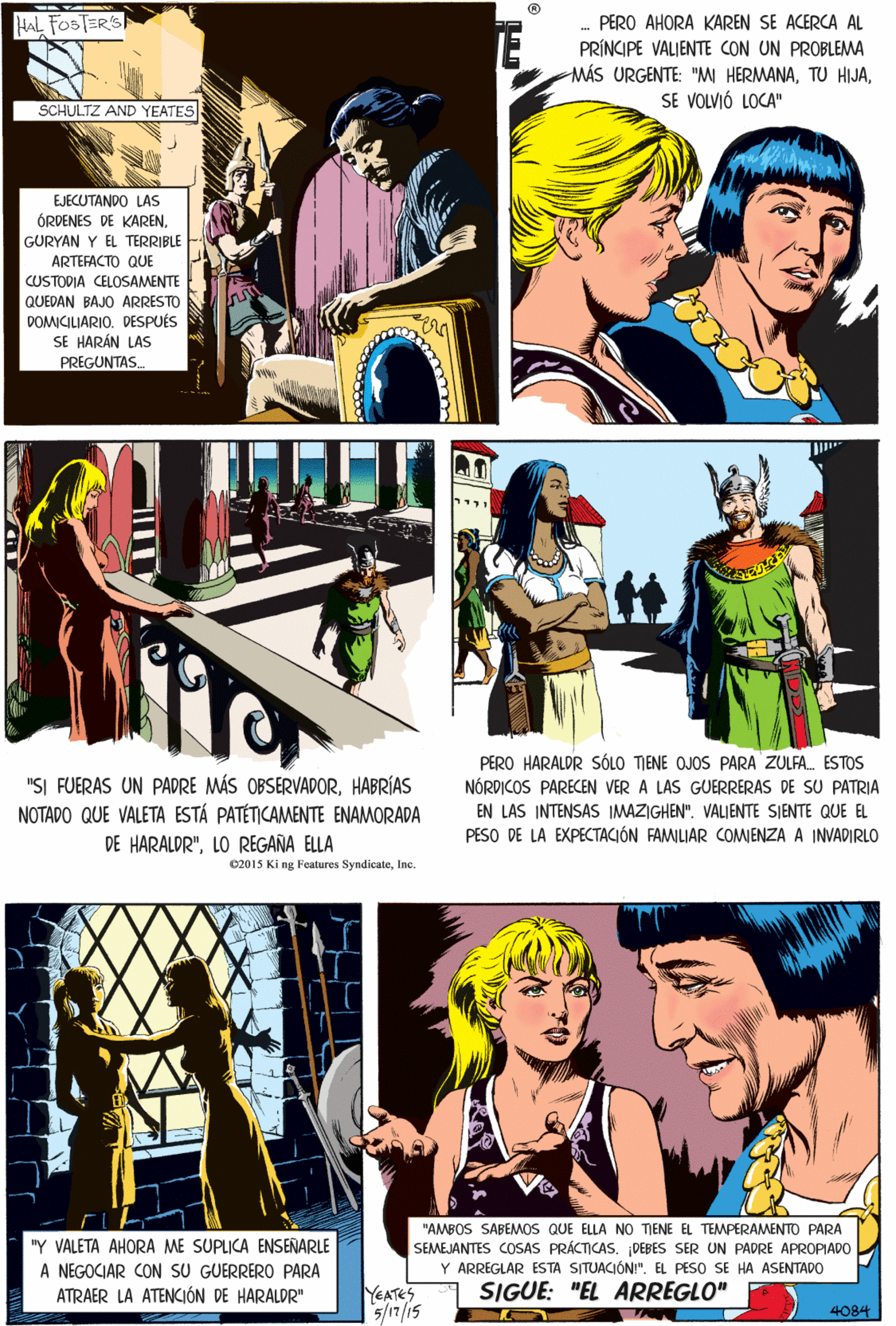 Line OCR: HAL FOSTER'S PERO AHORA KAREN SE ACERCA AL PRÍNCIPE VALIENTE CON UN PROBLEMA MÁS URGENTE: "M HERMANASE VOLVIÓ LOCA" SCHULTZ AND YEATES EJECUTANDO LAS ÓRDENES DE KARENGURYAN Y EL TERRIBLE ARTEFACTO QUE CUSTODIA CELOSAMENTE QUEDAN BAJO ARRESTO DOMICILIARIODESPUÉS SE HARÁN LAS PREGUNTAS "SI FUERAS UN PADRE MÁS OBSERVADORHABRÍAS NOTADO QUE VALETA ESTÁ PATÉTICAMENTE ENAMORADA DE HARALDR"LO REGAÑA ELLA 02015 Ki ng Features SyndicateInc. PERO HARALDR SÓLO TIENE OJOS PARA ŽULFA. ESTOS NÓRDICOS PAREEN VER A LAS GUERRERAS DE SU PATRIA "AMBOS SABEMOS QUE ELLA NO TIENE EL TEMPERAMENTO PARA SEMEJANTES COSAS PRÁCTICASDEBES SER UN PADRE APROPIADO "Y VALETA AHORA ME SUPLICA ENSENARLE A NEGOCIAR CON sU GUERRERO PARA ATRAER LA ATENCJÓN DE HARALDR" Y ARREGLAR ESTA SITUACIÓN!". EL PESO SE HA ASENTADO EN LAS INTENSAS IMAZIGHEN". VALIENTE SIENTE QUE EL PESO DE LA EXPECTACIÓN FAMILIAR COMIENZA A INVADIRLO SIGUE: "EL ARREGLO" YEATES 5/17/15 4084 HAL FOSTER'S PERO AHORA KAREN SE ACERCA AL PRÍNCIPE VALIENTE CON UN PROBLEMA MÁS URGENTE: "M HERMANATU HIJASE VOLVIÓ LOCA" SCHULTZ AND YEATES EJECUTANDO LAS ÓRDENES DE KARENGURYAN Y EL TERRIBLE ARTEFACTO QUE CUSTODIA CELOSAMENTE QUEDAN BAJO ARRESTO DOMICILIARIODESPUÉS SE HARÁN LAS PREGUNTAS "SI FUERAS UN PADRE MÁS OBSERVADORHABRÍAS NOTADO QUE VALETA ESTÁ PATÉTICAMENTE ENAMORADA DE HARALDR"LO REGAÑA ELLA 02015 Ki ng Features SyndicateInc. PERO HARALDR SÓLO TIENE OJOS PARA ŽULFA. ESTOS NÓRDICOS PAREEN VER A LAS GUERRERAS DE SU PATRIA "AMBOS SABEMOS QUE ELLA NO TIENE EL TEMPERAMENTO PARA SEMEJANTES COSAS PRÁCTICASDEBES SER UN PADRE APROPIADO "Y VALETA AHORA ME SUPLICA ENSENARLE A NEGOCIAR CON sU GUERRERO PARA ATRAER LA ATENCJÓN DE HARALDR" Y ARREGLAR ESTA SITUACIÓN!". EL PESO SE HA ASENTADO EN LAS INTENSAS IMAZIGHEN". VALIENTE SIENTE QUE EL PESO DE LA EXPECTACIÓN FAMILIAR COMIENZA A INVADIRLO SIGUE: "EL ARREGLO" YEATES 5/17/15 4084