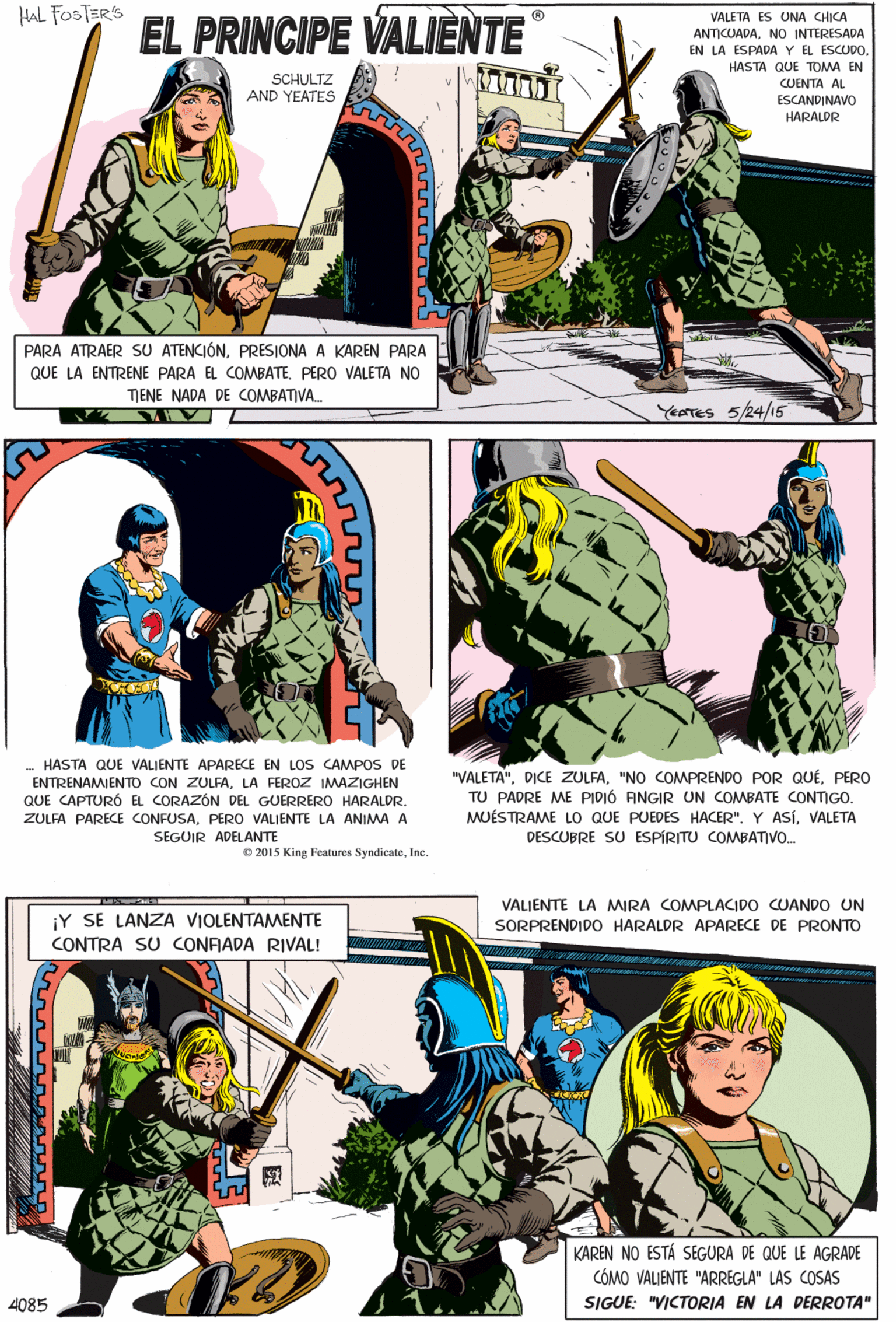 Illustration OCR: HAL FOSTERS EL PRINCIPE VALIENTE VALETA ES UNA CHICA ANTICUADANO INTERESADA EN LA ESPADA Y EL ESCUDO. HASTA QUE TOMA EN SCHULTZ AND YEATES CUENTA AL ESCANDINAVO HARALDR - HASTA QUE VALIENTE APARECE EN LOS CAMPOS DE PARA ATRAER SU ATENCIÓNPRESIONA A KAREN PARA ENTRENAMIENTO CON ZULFALA FEROZ IMWAZIGHEN QUE LA ENTRENE PARA EL COMBATEPERO VALETA NO QUE CAPTURÓ EL CORAZÓN GUERRERO HARALDR. TENE NADA DE COMBATIVA. ZULFA PARECE CONFUSAPERO VALIENTE LA ANIMA A SEGUIR ADELANTE YEATES 5/24/15 © 2015 King Features SyndicateInc. VALIENTE LA MIRA COMPLACIDO CUANDO UN ¡Y SE LANZA VIOLENTAMENTE CONTRA SU CONRADA RIVAL! SORPRENDIDO HARALDR APARECE DE PRONTO "VALETA"PERO TU PADRE ME PIDIÓ ANGIR UN COMBATE CONTIGO. MUÉSTRAME LO QUE PUEDES HACER". Y ASíVALETA DESCUBRE SU ESPÍRITU COMBATIVO. KAREN NO ESTÁ SEGURA DE QUE LE AGRADE CÓMO VALIENTE "ARREGLA" LAS COSAS SIGUE: "VICTORIA EN LA DERROTA" 4085 HAL FOSTERS EL PRINCIPE VALIENTE VALETA ES UNA CHICA ANTICUADANO INTERESADA EN LA ESPADA Y EL ESCUDO. HASTA QUE TOMA EN SCHULTZ AND YEATES CUENTA AL ESCANDINAVO HARALDR - HASTA QUE VALIENTE APARECE EN LOS CAMPOS DE PARA ATRAER SU ATENCIÓNPRESIONA A KAREN PARA ENTRENAMIENTO CON ZULFALA FEROZ IMWAZIGHEN QUE LA ENTRENE PARA EL COMBATEPERO VALETA NO QUE CAPTURÓ EL CORAZÓN GUERRERO HARALDR. TENE NADA DE COMBATIVA. ZULFA PARECE CONFUSAPERO VALIENTE LA ANIMA A SEGUIR ADELANTE YEATES 5/24/15 © 2015 King Features SyndicateInc. VALIENTE LA MIRA COMPLACIDO CUANDO UN ¡Y SE LANZA VIOLENTAMENTE CONTRA SU CONRADA RIVAL! SORPRENDIDO HARALDR APARECE DE PRONTO "VALETA"DICE ZULFA"NO COMPRENDO POR QUÉPERO TU PADRE ME PIDIÓ ANGIR UN COMBATE CONTIGO. MUÉSTRAME LO QUE PUEDES HACER". Y ASíVALETA DESCUBRE SU ESPÍRITU COMBATIVO. KAREN NO ESTÁ SEGURA DE QUE LE AGRADE CÓMO VALIENTE "ARREGLA" LAS COSAS SIGUE: "VICTORIA EN LA DERROTA" 4085