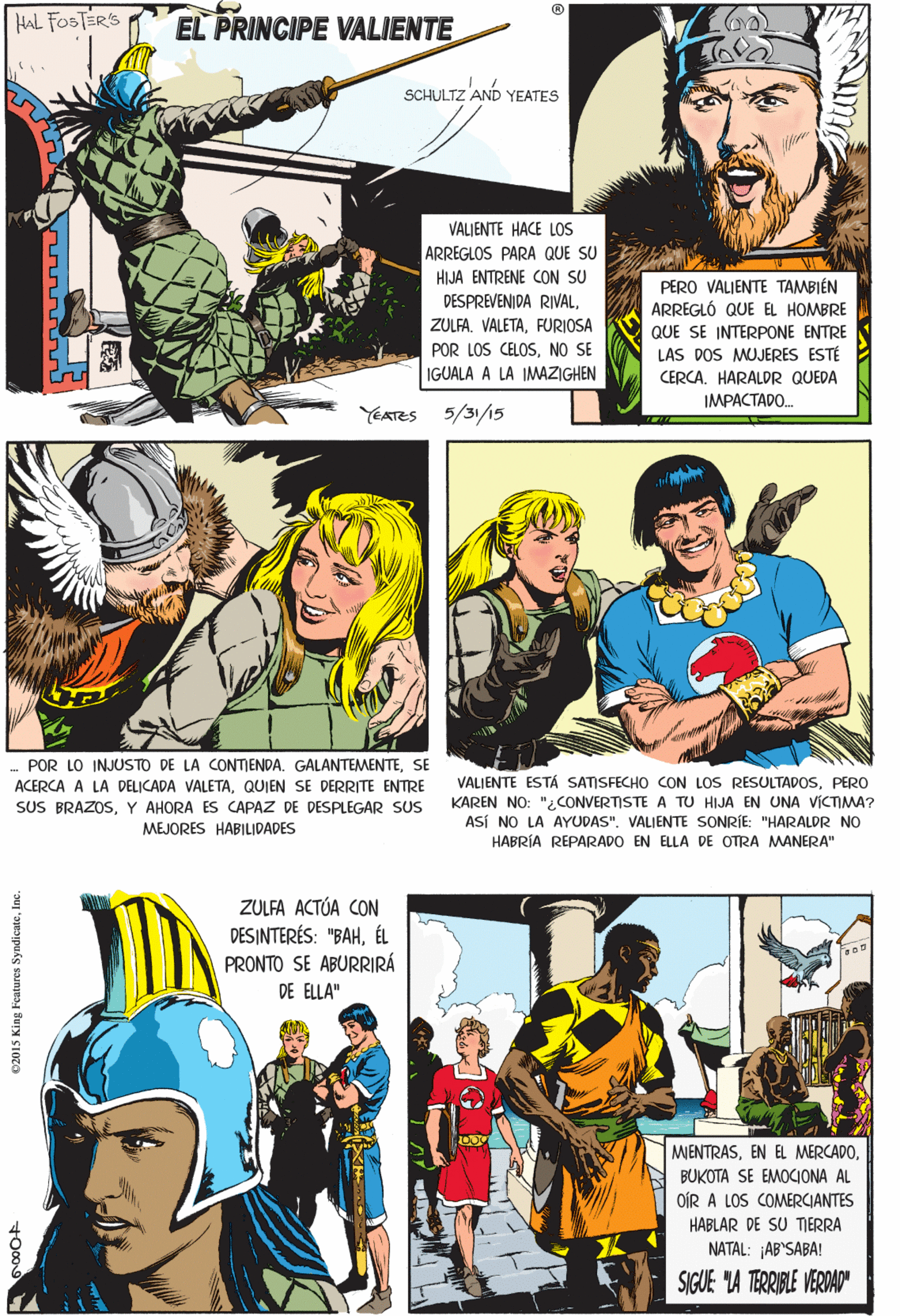Publication Faces (2) : JOYFUL OCR: HAL FOSTERS EL PRINCIPE VALIENTE SCHULTZ AND YEATES VALJENTE HACE LOS ARREGLOS PARA QUE SU HIJA ENTRENE CON SU DESPREVENIDA RIVALFURIOSA PERO VALJENTE TAMBIÉN ARREGLÓ QUE EL HOMBRE QUE SE INTERPONE ENTRE LAS DOS MUJERES ESTÉ CERCAHARALDR QUEDA IMPACTADO. POR LOS CELOSNO SE IGUALA A LA IMAZIGHEN POR LO INJUSTO DE LA CONTIENDA. GALANTEMENTESE ACERCA A LA DELICADA VALETAQUIEN SE DERRITE ENTRE SUS BRAZOSY AHORA ES CAPAZ DE DESPLEGAR SUS YEATES 5/31/15 MEJORES HABILIDADES ZULFA ACTÓA CON DESINTERÉS: "BAHÉL PRONTO SE ABURRIRÁ DE ELLA" MIENTRASBUKOTA SE EMOCIONA AL OÍR A LOS COMERCIANTES HABLAR DE SU TIERRA VALIENTE ESTÁ SATISFECHO CON LOS RESULTADOSPERO KAREN NO: "2CONVERTISTE A TU HIJA EN UNA VICTIMA? ASÍ NO LA AYUDAS"VALIENTE SONRÍE: "HARALDR NO NATAL: AB'SABA! SIGUE "A TERRIBLE VERDAD" HABRÍA REPARADO EN ELLA DE OTRA MANERA" E2015 King Features SyndicateHAL FOSTERS EL PRINCIPE VALIENTE SCHULTZ AND YEATES VALJENTE HACE LOS ARREGLOS PARA QUE SU HIJA ENTRENE CON SU DESPREVENIDA RIVALFURIOSA PERO VALJENTE TAMBIÉN ARREGLÓ QUE EL HOMBRE QUE SE INTERPONE ENTRE LAS DOS MUJERES ESTÉ CERCAHARALDR QUEDA IMPACTADO. POR LOS CELOSNO SE IGUALA A LA IMAZIGHEN POR LO INJUSTO DE LA CONTIENDA. GALANTEMENTESE ACERCA A LA DELICADA VALETAQUIEN SE DERRITE ENTRE SUS BRAZOSY AHORA ES CAPAZ DE DESPLEGAR SUS YEATES 5/31/15 MEJORES HABILIDADES ZULFA ACTÓA CON DESINTERÉS: "BAHÉL PRONTO SE ABURRIRÁ DE ELLA" MIENTRASEN EL MERCADOBUKOTA SE EMOCIONA AL OÍR A LOS COMERCIANTES HABLAR DE SU TIERRA VALIENTE ESTÁ SATISFECHO CON LOS RESULTADOSPERO KAREN NO: "2CONVERTISTE A TU HIJA EN UNA VICTIMA? ASÍ NO LA AYUDAS"VALIENTE SONRÍE: "HARALDR NO NATAL: AB'SABA! SIGUE "A TERRIBLE VERDAD" HABRÍA REPARADO EN ELLA DE OTRA MANERA" E2015 King Features Syndicate