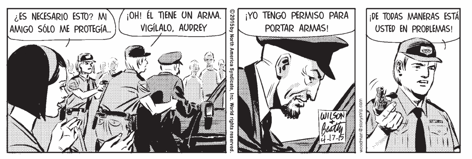 Comics OCR: ¿ ES NECESARIO ESTO? M AMIGO SÓLO ME PROTEGÍA. ¡OH! ÉL TIENE UN ARMA. VIGÍLALOAUDREY ¡YO TENGO PERMISO PARA PORTAR ARMAS! ¡DE TODAS MANERAS ESTÁ USTED EN PROBLEMAS! WILSON 14-17-5 woodman@ storystrip.com ©2015by North America SyndicateInc. World rights reserved ¿ ES NECESARIO ESTO? M AMIGO SÓLO ME PROTEGÍA. ¡OH! ÉL TIENE UN ARMA. VIGÍLALOAUDREY ¡YO TENGO PERMISO PARA PORTAR ARMAS! ¡DE TODAS MANERAS ESTÁ USTED EN PROBLEMAS! WILSON 14-17-5 woodman@ storystrip.com ©2015by North America SyndicateInc. World rights reserved