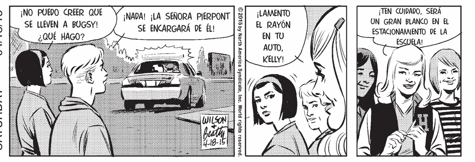 Automotive exterior OCR: ¡NO PUEDO CREER QUE SE LLEVEN A BUGSY! ¡NADA! ¡LA SEÑORA PIERPONT SE ENCARGARÁ DE ÉL! ¡LAMENTO EL RAYÓN ¡TEN CUIDADOSERÁ UN GRAN BLANCO EN EL ESTACIONAMIENTO DE LA ¿QUÉ HAGO? EN TU ESCUELA! AUTOKELLY! WILSON 4-18-15 ©2015 by North America SyndicateInc. World rights reserved ¡NO PUEDO CREER QUE SE LLEVEN A BUGSY! ¡NADA! ¡LA SEÑORA PIERPONT SE ENCARGARÁ DE ÉL! ¡LAMENTO EL RAYÓN ¡TEN CUIDADOSERÁ UN GRAN BLANCO EN EL ESTACIONAMIENTO DE LA ¿QUÉ HAGO? EN TU ESCUELA! AUTOKELLY! WILSON 4-18-15 ©2015 by North America SyndicateInc. World rights reserved