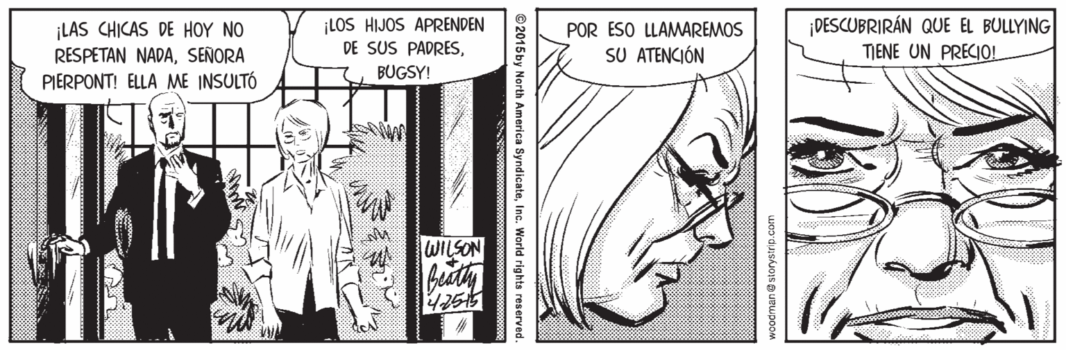 Line OCR: ¡LAS CHICAS DE HOY NO RESPETAN NADASEÑORA PIERPONT! ELLA ME INSULTÓ ¡LOS HIJOS APRENDEN DE SUS PADRES¡DESCUBRIRÁN QUE EL BULLYING TIENE UN PRECIO! POR ESO LLAMAREMOS SU ATENCIÓN BUGSY! WILSON storystrip.com ©2015 by North America SyndicateInc. World rights reserved. ¡LAS CHICAS DE HOY NO RESPETAN NADASEÑORA PIERPONT! ELLA ME INSULTÓ ¡LOS HIJOS APRENDEN DE SUS PADRES¡DESCUBRIRÁN QUE EL BULLYING TIENE UN PRECIO! POR ESO LLAMAREMOS SU ATENCIÓN BUGSY! WILSON storystrip.com ©2015 by North America SyndicateInc. World rights reserved.