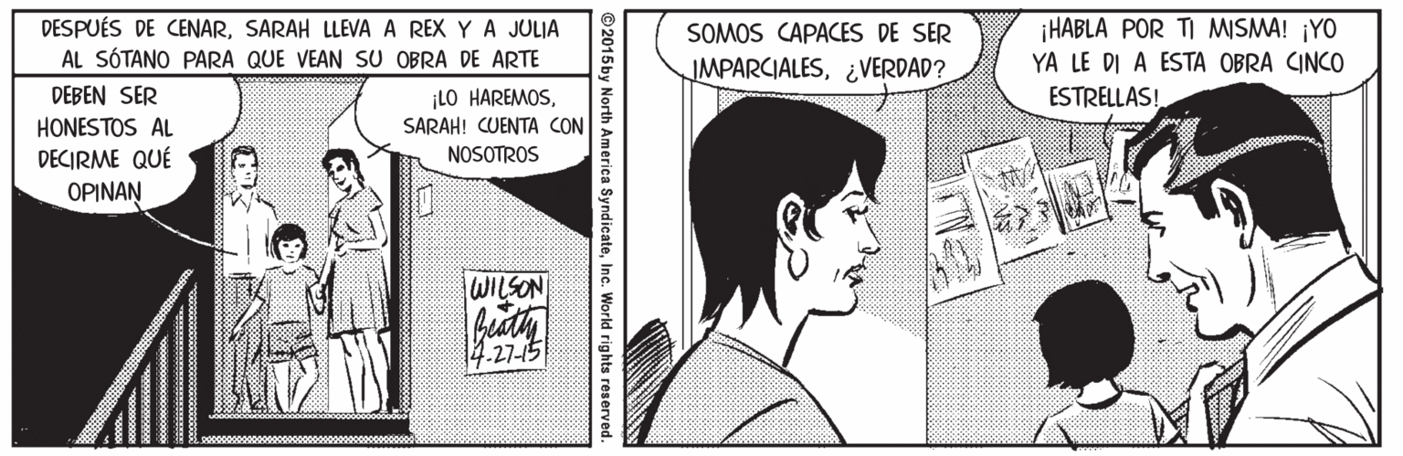 Line OCR: DESPUÉS DE CENARSARAH LLEVA A REX Y A JULIA AL SÓTANO PARA QUE VEAN SU OBRA DE ARTE ¡HABLA POR TI MISMA! ¡YO YA LE DI A ESTA OBRA CINCO ESTRELLAS! SOMOS CAPACES DE SER IMPARCIALES¿VERDAD? DEBEN SER ¡LO HAREMOSSARAH! CUENTA CON HONESTOS AL DECIRME QUÉ OPINAN NOSOTROS WILSON 14.27-15 ©2015by North America SyndicateInc. World rights reserved DESPUÉS DE CENARSARAH LLEVA A REX Y A JULIA AL SÓTANO PARA QUE VEAN SU OBRA DE ARTE ¡HABLA POR TI MISMA! ¡YO YA LE DI A ESTA OBRA CINCO ESTRELLAS! SOMOS CAPACES DE SER IMPARCIALES¿VERDAD? DEBEN SER ¡LO HAREMOSSARAH! CUENTA CON HONESTOS AL DECIRME QUÉ OPINAN NOSOTROS WILSON 14.27-15 ©2015by North America SyndicateInc. World rights reserved