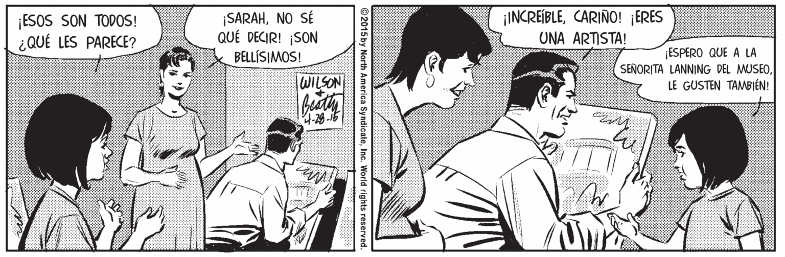 Publication OCR: ¡ESOS SON TODOS! ¿QUÉ LES PARECE? ¡SARAHNO SÉ QUÉ DECIR! ¡SON ¡INCREÍBLECARIÑO! ¡ERES UNA ARTISTA! ESPERO QUE A LA SEÑORITA LANNING DEL MUSEOLE GUSTEN TAMBIÉN! BELLÍSIMOS! WILSON 4-29 -16 ©2015 by North America SyndicateInc. World right ¡ESOS SON TODOS! ¿QUÉ LES PARECE? ¡SARAHNO SÉ QUÉ DECIR! ¡SON ¡INCREÍBLECARIÑO! ¡ERES UNA ARTISTA! ESPERO QUE A LA SEÑORITA LANNING DEL MUSEOLE GUSTEN TAMBIÉN! BELLÍSIMOS! WILSON 4-29 -16 ©2015 by North America SyndicateInc. World right