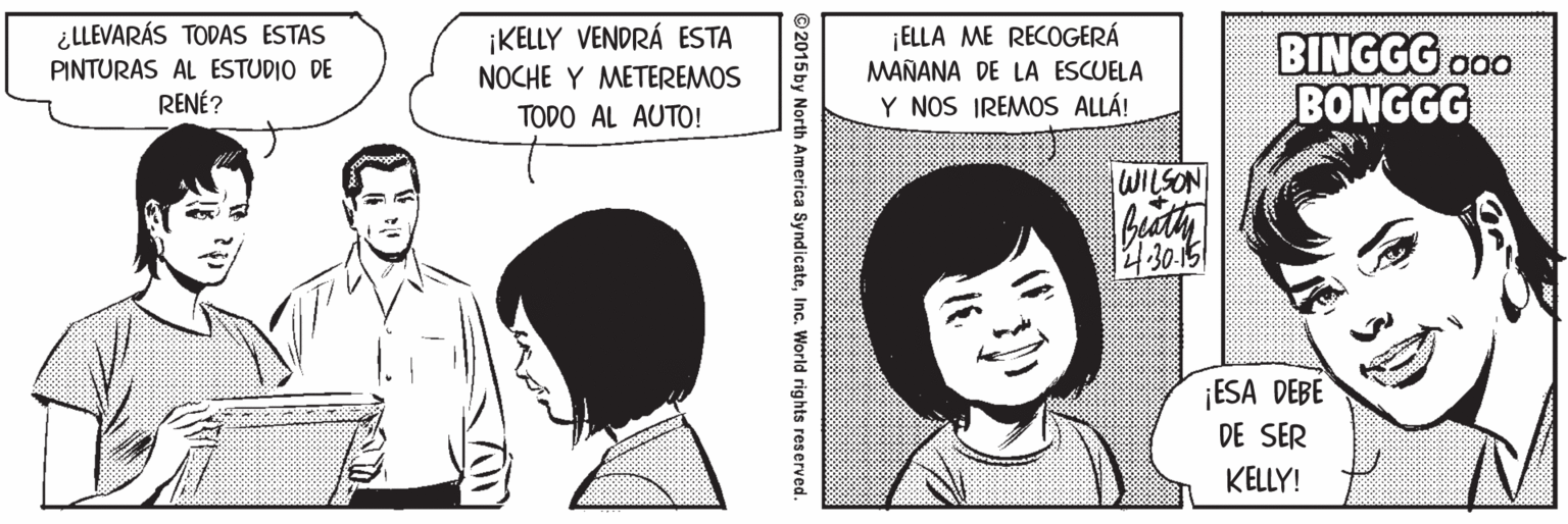 Gesture OCR: ¿LLEVARÁS TODAS ESTAS PINTURAS AL ESTUDIO DE RENÉ? |ELLA ME RECOGERÁ MAÑANA DE LA ESCUELA ¡KELLY VENDRÁ ESTA BINGGG o00 BONGGG NOCHE Y METEREMOS TODO AL AUTO! Y NOS IREMOS ALLÁ! WILSON 4:30.15 ¡ESA DEBE DE SER KELLY! 2015 by North America SyndicateInc. World rights reserved. ¿LLEVARÁS TODAS ESTAS PINTURAS AL ESTUDIO DE RENÉ? |ELLA ME RECOGERÁ MAÑANA DE LA ESCUELA ¡KELLY VENDRÁ ESTA BINGGG o00 BONGGG NOCHE Y METEREMOS TODO AL AUTO! Y NOS IREMOS ALLÁ! WILSON 4:30.15 ¡ESA DEBE DE SER KELLY! 2015 by North America SyndicateInc. World rights reserved.
