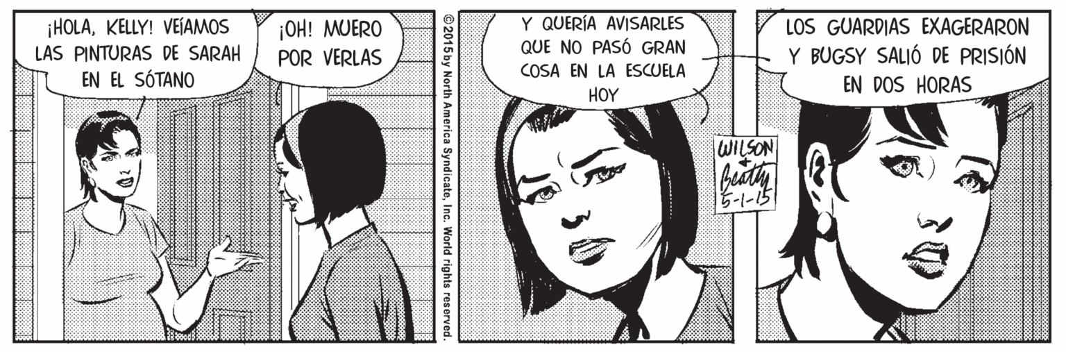Human OCR: ¡HOLAKELLY! VEÍAMOS LAS PINTURAS DE SARAH EN EL SÓTANO |OH! MUERO POR VERLAS Y QUERÍA AVISARLES QUE NO PASÓ GRAN LOS GUARDIAS EXAGERARON Y BUGSY SALIÓ DE PRISIÓN COSA EN LA ESCUELA EN DOS HORAS HOY WILSON 5-1-15 ©2015 by North America SyndicateInc. World rights reserved. T TIT ¡HOLAKELLY! VEÍAMOS LAS PINTURAS DE SARAH EN EL SÓTANO |OH! MUERO POR VERLAS Y QUERÍA AVISARLES QUE NO PASÓ GRAN LOS GUARDIAS EXAGERARON Y BUGSY SALIÓ DE PRISIÓN COSA EN LA ESCUELA EN DOS HORAS HOY WILSON 5-1-15 ©2015 by North America SyndicateInc. World rights reserved. T TIT