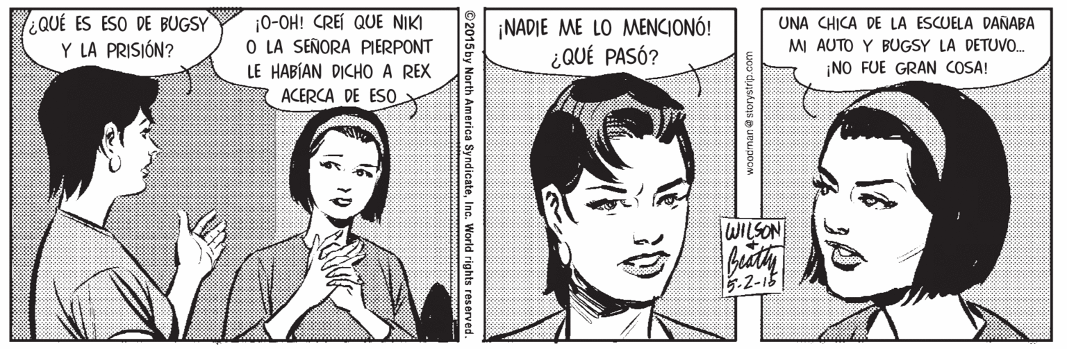 Cartoon OCR: ¿QUÉ ES ESO DE BUGSY Y LA PRISIÓN? ¡0-OH! CREÍ QUE NIKI O LA SEÑORA PIERPONT LE HABÍAN DICHO A REX ¡NADIE ME LO MENCIONÓ! ¿QUÉ PASÓ? UNA CHICA DE LA ESCUELA DAÑABA MI AUTO Y BUGSY LA DETUVO. ¡NO FUE GRAN COSA! ACERCA DE ESO. WILSON .2-15 woodman @ storystr ©2015 by North America SyndicateInc. World rights reserved. ¿QUÉ ES ESO DE BUGSY Y LA PRISIÓN? ¡0-OH! CREÍ QUE NIKI O LA SEÑORA PIERPONT LE HABÍAN DICHO A REX ¡NADIE ME LO MENCIONÓ! ¿QUÉ PASÓ? UNA CHICA DE LA ESCUELA DAÑABA MI AUTO Y BUGSY LA DETUVO. ¡NO FUE GRAN COSA! ACERCA DE ESO. WILSON .2-15 woodman @ storystr ©2015 by North America SyndicateInc. World rights reserved.