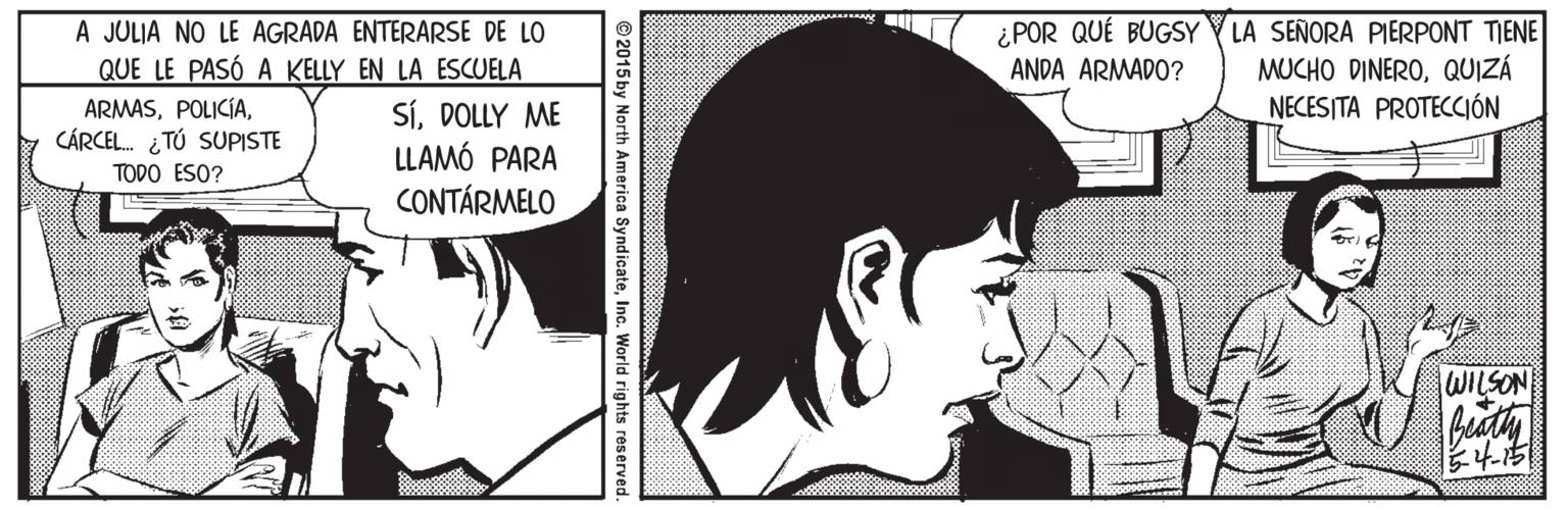 Organism Faces (1) OCR: A JULIA NO LE AGRADA ENTERARSE DE LO QUE LE PASÓ A KELLY EN LA ESCUELA ¿ POR QUÉ BUGSY Y LA SEÑORA PIERPONT TIENE MUCHO DINEROQUIZÁ NECESITA PROTECCIÓN ANDA ARMADO? ARMASCÁRCEL. ¿TÚ SUPISTE SíDOLLY ME LLAMÓ PARA CONTÁRMELO TODO ESO? WILSON © 2015 by North America SyndicateInc. World rights r A JULIA NO LE AGRADA ENTERARSE DE LO QUE LE PASÓ A KELLY EN LA ESCUELA ¿ POR QUÉ BUGSY Y LA SEÑORA PIERPONT TIENE MUCHO DINEROQUIZÁ NECESITA PROTECCIÓN ANDA ARMADO? ARMASCÁRCEL. ¿TÚ SUPISTE SíDOLLY ME LLAMÓ PARA CONTÁRMELO TODO ESO? WILSON © 2015 by North America SyndicateInc. World rights r