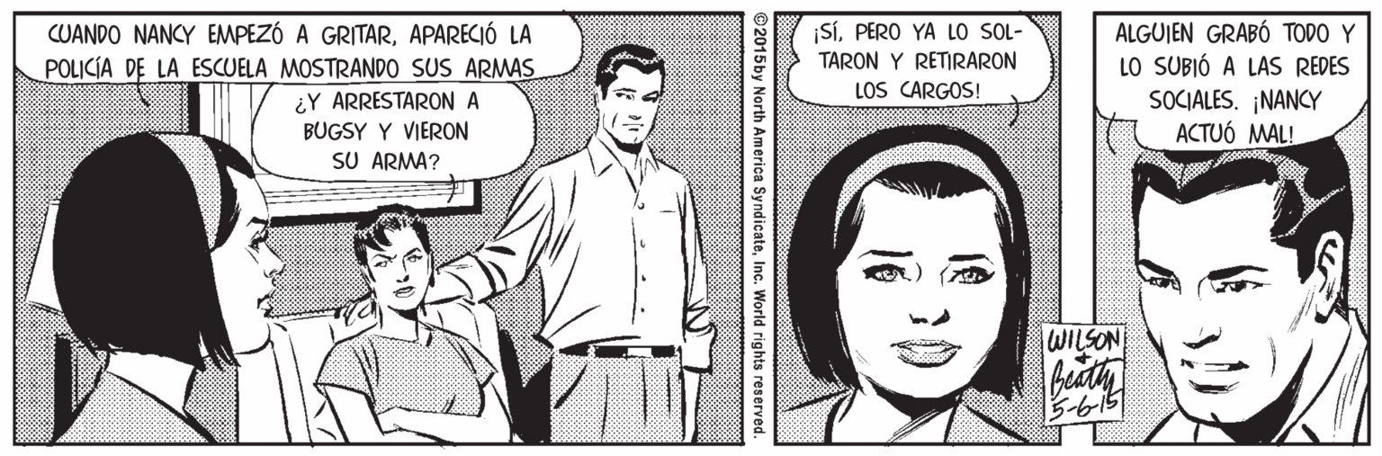 Gesture OCR: ¡SÍPERO YA LO SOL- TARON Y RETIRARON ALGUJEN GRABÓ TODO Y CUANDO NANCY EMPEZÓ A GRITARAPARECIÓ LA POLICÍA DE LA ESCUELA MOSTRANDO SUS ARMAS LO SUBIÓ A LAS REDES SOCIALES. ¡NANCY ACTUÓ MAL! LOS CARGOS! ¿Y ARRESTARON A BUGSY Y VIERON SU ARMA? WILSON Beaty B-615 2015by North America SyndicateInc. World rights reserved ¡SÍPERO YA LO SOL- TARON Y RETIRARON ALGUJEN GRABÓ TODO Y CUANDO NANCY EMPEZÓ A GRITARAPARECIÓ LA POLICÍA DE LA ESCUELA MOSTRANDO SUS ARMAS LO SUBIÓ A LAS REDES SOCIALES. ¡NANCY ACTUÓ MAL! LOS CARGOS! ¿Y ARRESTARON A BUGSY Y VIERON SU ARMA? WILSON Beaty B-615 2015by North America SyndicateInc. World rights reserved