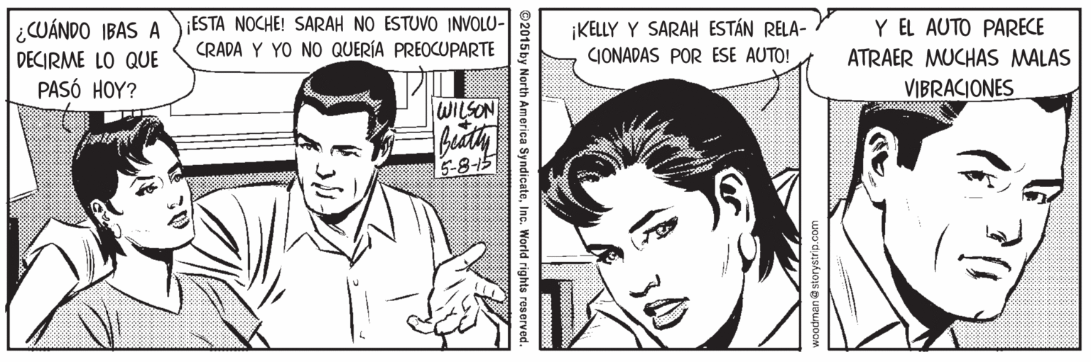 Art OCR: Y EL AUTO PARECE ATRAER MUCHAS MALAS VIBRACIONES ¿CUÁNDO IBAS A ESTA NOCHE! SARAH NO ESTUVO INVOLU- CRADA Y YO NO QUERÍA PREOCUPARTE KELLY Y SARAH ESTÁN RELA- CIONADAS POR ESE AUTO! DECIRME LO QUE PASÓ HOY? WILSON 5-815 ©2015 by North America SyndicateInc. World rights reserved. Y EL AUTO PARECE ATRAER MUCHAS MALAS VIBRACIONES ¿CUÁNDO IBAS A ESTA NOCHE! SARAH NO ESTUVO INVOLU- CRADA Y YO NO QUERÍA PREOCUPARTE KELLY Y SARAH ESTÁN RELA- CIONADAS POR ESE AUTO! DECIRME LO QUE PASÓ HOY? WILSON 5-815 ©2015 by North America SyndicateInc. World rights reserved.