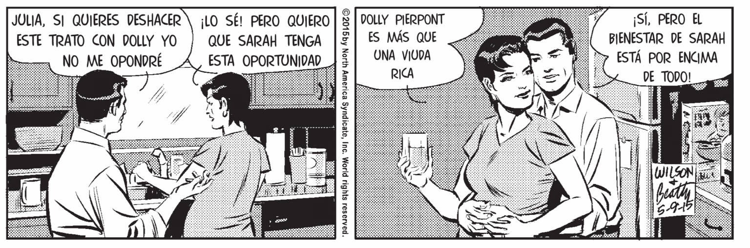 Publication OCR: JULIASI QUIERES DESHACER ESTE TRATO CON DOLLY YO NO ME OPONDRÉ ¡LO SÉ! PERO QUIERO QUE SARAH TENGA DOLLY PIERPONT ES MÁS QUE BIENESTAR DE SARAH ESTÁ POR ENCIMA ¡SÍPERO EL ESTA OPORTUNIDAD UNA VIUDA RICA DE TODO! WILSON ©2015by North America SyndicateInc. World rights reserved. JULIASI QUIERES DESHACER ESTE TRATO CON DOLLY YO NO ME OPONDRÉ ¡LO SÉ! PERO QUIERO QUE SARAH TENGA DOLLY PIERPONT ES MÁS QUE BIENESTAR DE SARAH ESTÁ POR ENCIMA ¡SÍPERO EL ESTA OPORTUNIDAD UNA VIUDA RICA DE TODO! WILSON ©2015by North America SyndicateInc. World rights reserved.