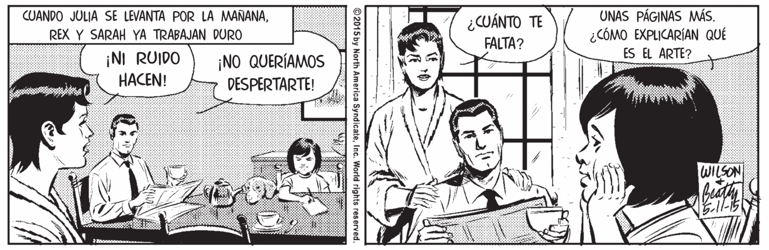 Interaction OCR: UNAS PÁGINAS MÁS. ¿CÓMO EXPLICARÍAN QUÉ CUANDO JULIA SE LEVANTA POR LA MAÑANA¿CUÁNTO TE REX Y SARAH YA TRABAJAN DURO FALTA? ES EL ARTE? ¡NI RUIDO HACEN! ¡NO QUERÍAMOS DESPERTARTE! WILSON ©2015 by North America SyndicateInc. World rights reserved. UNAS PÁGINAS MÁS. ¿CÓMO EXPLICARÍAN QUÉ CUANDO JULIA SE LEVANTA POR LA MAÑANA¿CUÁNTO TE REX Y SARAH YA TRABAJAN DURO FALTA? ES EL ARTE? ¡NI RUIDO HACEN! ¡NO QUERÍAMOS DESPERTARTE! WILSON ©2015 by North America SyndicateInc. World rights reserved.