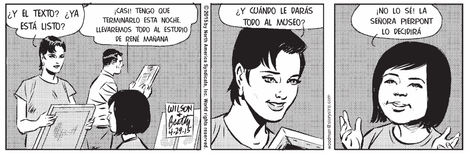 Jaw OCR: ¿Y EL TEXTO? ¿YA ESTÁ LISTO? CASI! TENGO QUE TERMINARLO ESTA NOCHE. LLEVAREMOS TODO AL ESTUDIO DE RENÉ MAÑANA ¿Y CUÁNDO LE DARÁS TODO AL MUSEO? ¡NO LO SÉ! LA SEÑORA PIERPONT LO DECIDIRÁ WILSON 14.29-15 woodman@ storystrip.com 2015 by North America SyndicateInc. World rights ¿Y EL TEXTO? ¿YA ESTÁ LISTO? CASI! TENGO QUE TERMINARLO ESTA NOCHE. LLEVAREMOS TODO AL ESTUDIO DE RENÉ MAÑANA ¿Y CUÁNDO LE DARÁS TODO AL MUSEO? ¡NO LO SÉ! LA SEÑORA PIERPONT LO DECIDIRÁ WILSON 14.29-15 woodman@ storystrip.com 2015 by North America SyndicateInc. World rights