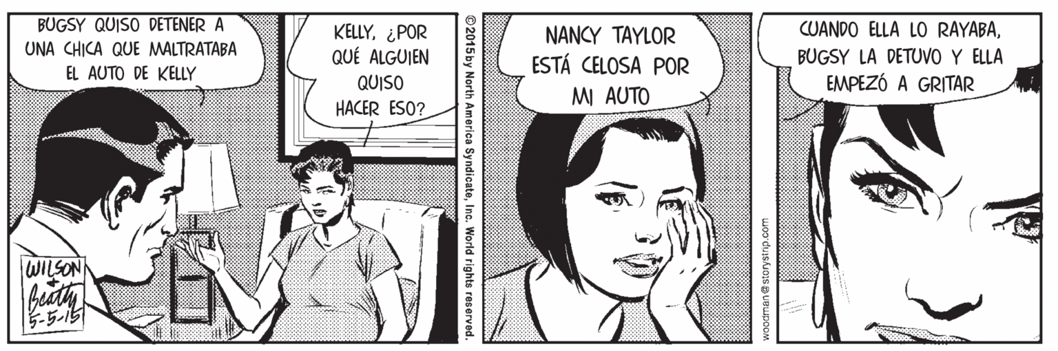 Interaction OCR: BUGSY QUISO DETENER A CUANDO ELLA LO RAYABA¿POR QUÉ ALGUIEN NANCY TAYLOR UNA CHICA QUE MALTRATABA BUGSY LA DETUVO Y ELLA EMPEZÓ A GRITAR ESTÁ CELOSA POR EL AUTO DE KELLY QUISO MI AUTO HACER ESO? WILSON ? storystrip.com © 2015by North America SyndicateInc. World rights reserved. BUGSY QUISO DETENER A CUANDO ELLA LO RAYABA¿POR QUÉ ALGUIEN NANCY TAYLOR UNA CHICA QUE MALTRATABA BUGSY LA DETUVO Y ELLA EMPEZÓ A GRITAR ESTÁ CELOSA POR EL AUTO DE KELLY QUISO MI AUTO HACER ESO? WILSON ? storystrip.com © 2015by North America SyndicateInc. World rights reserved.