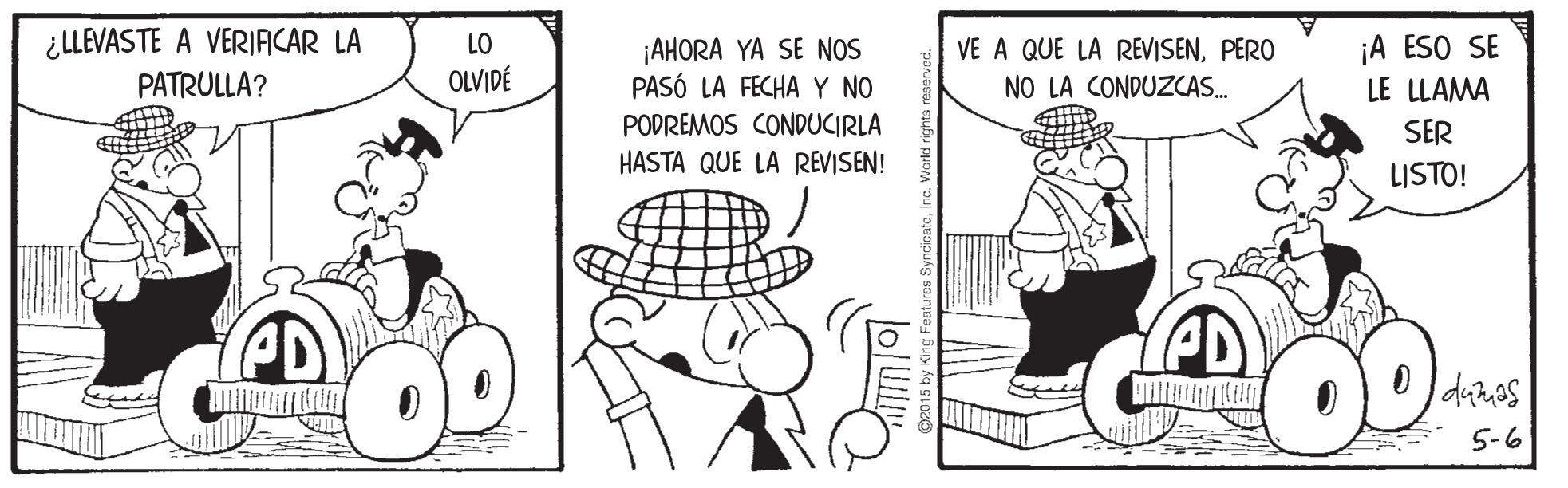 Rectangle OCR: ¿LLEVASTE A VERIACAR LA PATRULLA? ¡A ESO SE LE LLAMA LO VE A QUE LA REVISENPERO ¡AHORA YA SE NOS PASÓ LA FECHAY NO OLVIDÉ NO LA CONDUZCAS. PODREMOS CONDUCIRLA SER HASTA QUE LA REVISEN! LISTO! 5-6 C2015 by King Features SyncicatoInc. w ¿LLEVASTE A VERIACAR LA PATRULLA? ¡A ESO SE LE LLAMA LO VE A QUE LA REVISENPERO ¡AHORA YA SE NOS PASÓ LA FECHAY NO OLVIDÉ NO LA CONDUZCAS. PODREMOS CONDUCIRLA SER HASTA QUE LA REVISEN! LISTO! 5-6 C2015 by King Features SyncicatoInc. w