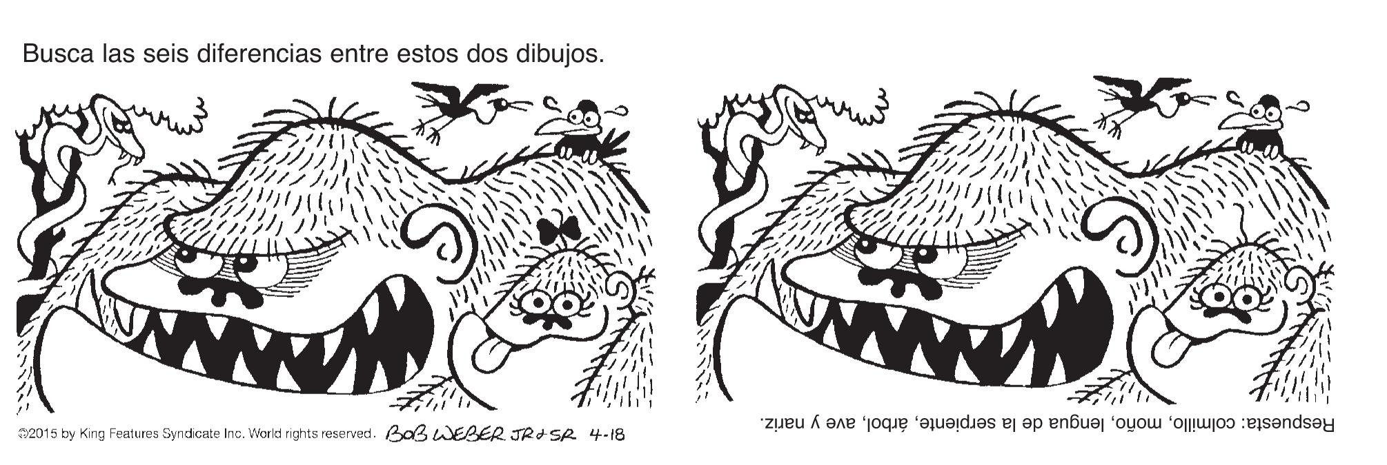 Font OCR: Busca las seis diferencias entre estos dos dibujos. etty www 2015 by King Features Syndicate Inc. World rights reserved. Baß wEBER JRISR 4-18 Respuesta: colmilloave y nariz. Busca las seis diferencias entre estos dos dibujos. etty www 2015 by King Features Syndicate Inc. World rights reserved. Baß wEBER JRISR 4-18 Respuesta: colmillolengua de la serpienteave y nariz.