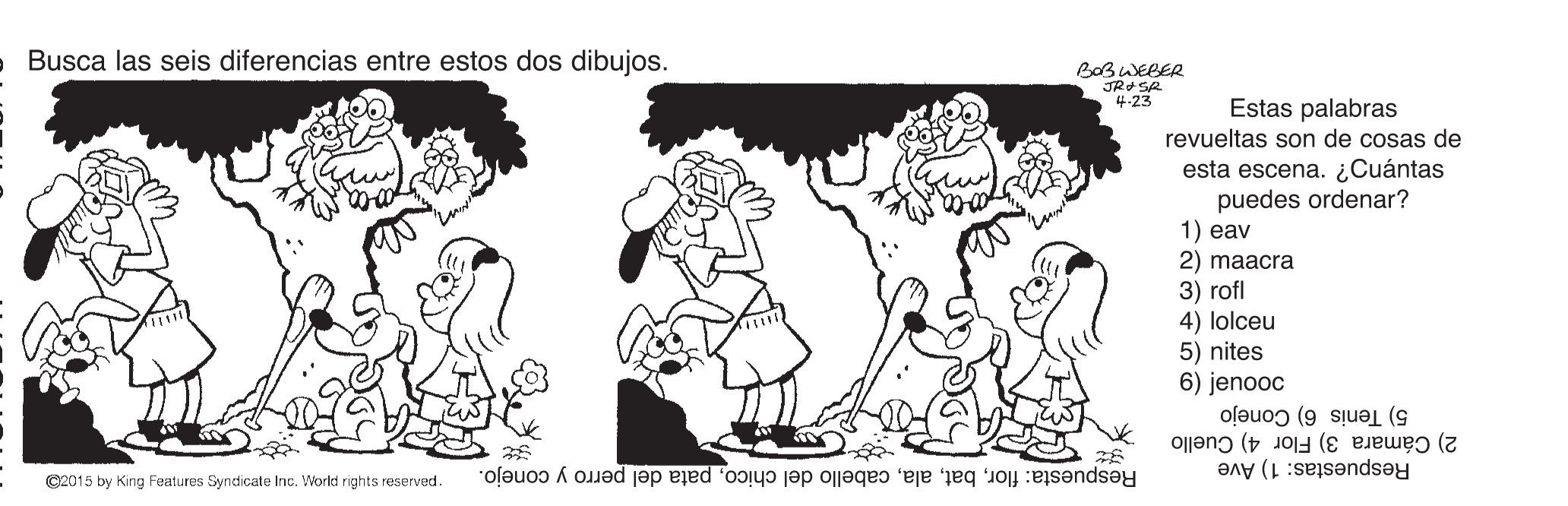 Style OCR: Busca las seis diferencias entre estos dos dibujos. BOBWEBER JRASR 4-23 Estas palabras revueltas son de cosas de esta escena. ¿Cuántas puedes ordenar? 1) eav 2) maacra 3) rofl 4) lolceu 5) nites 6) jenooc 2) Cámara 3) Flor 4) Cuello 5) Tenis 6) Conejo ©2015 by King Features Syndicate Inc. World rights reserved. Respuesta: florpata del perro y conejo. Respuestas: 1) Ave Busca las seis diferencias entre estos dos dibujos. BOBWEBER JRASR 4-23 Estas palabras revueltas son de cosas de esta escena. ¿Cuántas puedes ordenar? 1) eav 2) maacra 3) rofl 4) lolceu 5) nites 6) jenooc 2) Cámara 3) Flor 4) Cuello 5) Tenis 6) Conejo ©2015 by King Features Syndicate Inc. World rights reserved. Respuesta: florcabello del chicopata del perro y conejo. Respuestas: 1) Ave
