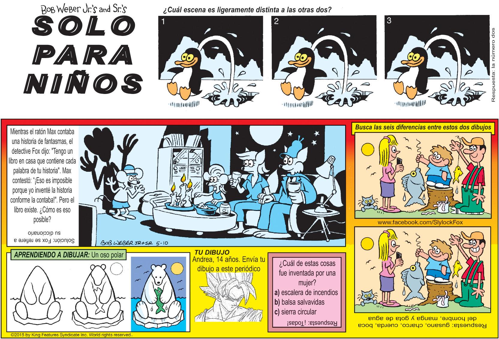 Motor vehicle OCR: BOB WEBer Jr's and Sr.'s ¿Cuál escena es ligeramente distinta a las otras dos? SOLO PARA NIÑOS 1 Busca las seis diferencias entre estos dos dibujos Mientras el ratón Max contaba una historia de fantasmasel detective Fox dijo: "Tengo un libro en casa que contiene cada palabra de tu historia". Max contestó: "Eso es imposible porque yo inventé la historia conforme la contabal". Pero el libro existe. ¿ Cómo es eso posible? www.facebook.com/SlylockFox su diccionario Solución: Fox se refiere a BaB WEBER JRASR 5-10 TU DIBUJO Andrea14 años. Envía tu dibujo a este periódico APRENDIENDO A DIBUJAR: Un oso polar ¿Cuál de estas cosas fue inventada por una mujer? a) escalera de incendios b) balsa salvavidas c) sierra circular Respuesta: gusanoboca del hombremanga y gota de agua Respuesta: Todas! 02015 by King Features Syndicate Inc. World rights reserved. BOB WEBer Jr's and Sr.'s ¿Cuál escena es ligeramente distinta a las otras dos? SOLO PARA NIÑOS 1 Busca las seis diferencias entre estos dos dibujos Mientras el ratón Max contaba una historia de fantasmasel detective Fox dijo: "Tengo un libro en casa que contiene cada palabra de tu historia". Max contestó: "Eso es imposible porque yo inventé la historia conforme la contabal". Pero el libro existe. ¿ Cómo es eso posible? www.facebook.com/SlylockFox su diccionario Solución: Fox se refiere a BaB WEBER JRASR 5-10 TU DIBUJO Andrea14 años. Envía tu dibujo a este periódico APRENDIENDO A DIBUJAR: Un oso polar ¿Cuál de estas cosas fue inventada por una mujer? a) escalera de incendios b) balsa salvavidas c) sierra circular Respuesta: gusanoboca del hombremanga y gota de agua Respuesta: Todas! 02015 by King Features Syndicate Inc. World rights reserved.