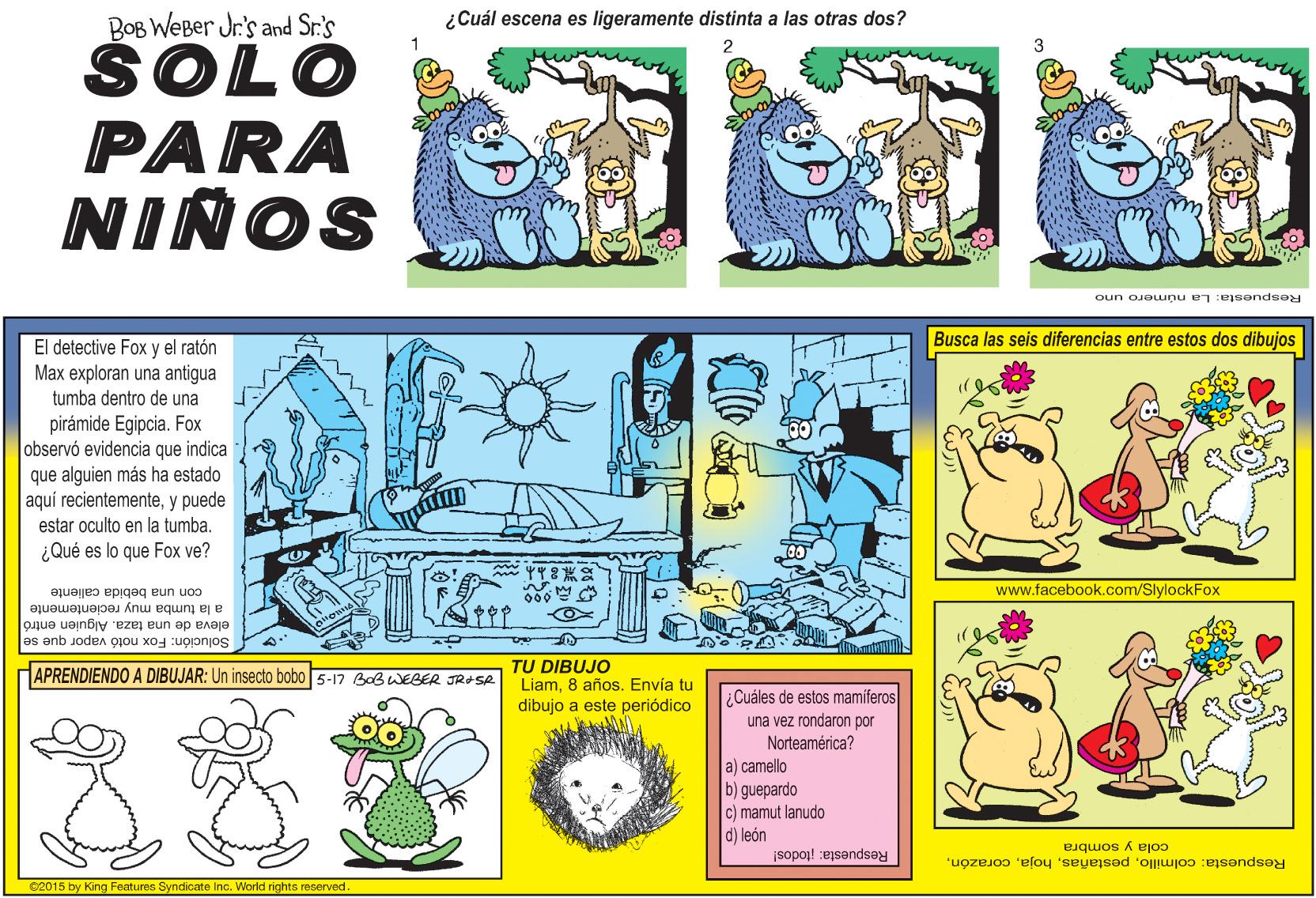 Art OCR: BOB WeBer Jr's and Sr.'s SOLO PARA ¿Cuál escena es ligeramente distinta a las otras dos? NINOS Respuesta: La número uno El detective Fox y el ratón Busca las seis diferencias entre estos dos dibujos Max exploran una antigua tumba dentro de una pirámide Egipcia. Fox observó evidencia que indica que alguien más ha estado aquí recientementey puede estar oculto en la tumba. ¿Qué es lo que Fox ve? www.facebook.com/SlylockFox con una bebida caliente a la tumba muy recientemente eleva de una taza. Alguien entró Solución: Fox notó vapor que se TU DIBUJO Liam8 años. Envía tu dibujo a este periódico APRENDIENDO A DIBUJAR: Un insecto bobo 5-17 BOBWEBER JRASR ¿Cuáles de estos mamíferos una vez rondaron por Norteamérica? a) camello b) guepardo c) mamut lanudo d) león cola y sombra Respuesta: colmilloRespuesta: todos! 02015 by King Features Syndicate Inc. World rights reserved BOB WeBer Jr's and Sr.'s SOLO PARA ¿Cuál escena es ligeramente distinta a las otras dos? NINOS Respuesta: La número uno El detective Fox y el ratón Busca las seis diferencias entre estos dos dibujos Max exploran una antigua tumba dentro de una pirámide Egipcia. Fox observó evidencia que indica que alguien más ha estado aquí recientementey puede estar oculto en la tumba. ¿Qué es lo que Fox ve? www.facebook.com/SlylockFox con una bebida caliente a la tumba muy recientemente eleva de una taza. Alguien entró Solución: Fox notó vapor que se TU DIBUJO Liam8 años. Envía tu dibujo a este periódico APRENDIENDO A DIBUJAR: Un insecto bobo 5-17 BOBWEBER JRASR ¿Cuáles de estos mamíferos una vez rondaron por Norteamérica? a) camello b) guepardo c) mamut lanudo d) león cola y sombra Respuesta: colmilloRespuesta: todos! 02015 by King Features Syndicate Inc. World rights reserved